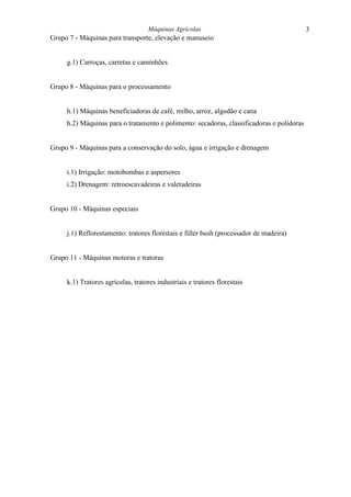 Máquinas Agrícolas                                      3
Grupo 7 - Máquinas para transporte, elevação e manuseio


     g.1) Carroças, carretas e caminhões


Grupo 8 - Máquinas para o processamento


     h.1) Máquinas beneficiadoras de café, milho, arroz, algodão e cana
     h.2) Máquinas para o tratamento e polimento: secadoras, classificadoras e polidoras


Grupo 9 - Máquinas para a conservação do solo, água e irrigação e drenagem


     i.1) Irrigação: motobombas e aspersores
     i.2) Drenagem: retroescavadeiras e valetadeiras


Grupo 10 - Máquinas especiais


     j.1) Reflorestamento: tratores florestais e filler bush (processador de madeira)


Grupo 11 - Máquinas motoras e tratoras


     k.1) Tratores agrícolas, tratores industriais e tratores florestais
 