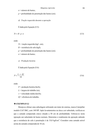 Máquinas Agrícolas                                66
        n = número de hastes;
        p = profundidade de penetração das hastes (cm).


        d) Tração requerida durante a operação


        É dada pela Equação (5.5):


Tr = R ⋅ p ⋅ n                                                                        (5.5)


onde:
        Tr = tração requerida (kgf . cm);
        R = resistência do solo (kgf);
        p = profundidade de penetração das hastes (cm).
        n = número de hastes;


        e) Produção horária


        É dada pela Equação (5.6):


     L ⋅ v ⋅ Ef
P=                                                                                    (5.6)
         10


onde:
        P = produção horária (ha/h);
        L = largura de trabalho (m);
        v = velocidade média (km/h);
        Ef = eficiência de trabalho.


" EXEMPLO 5.2
        Deseja-se efetuar uma subsolagem utilizando um trator de esteiras, marca Caterpillar
modelo CAT D6C, com 140 HP. Após levantamentos na área a ser subsolada, verificou-se
que a camada compactada estava situada a 50 cm de profundidade. Utilizou-se nesta
operação um subsolador de hastes normais. Determine o rendimento da operação sabendo
que a resistência do solo à penetração é de 33,0 kgf/cm2. Considere uma camada arável
acima da camada compactada de 10 cm.
 