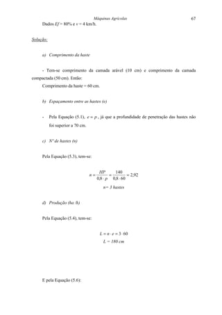 Máquinas Agrícolas                                67
     Dados Ef = 80% e v = 4 km/h.


Solução:


     a) Comprimento da haste


     - Tem-se comprimento da camada arável (10 cm) e comprimento da camada
compactada (50 cm). Então:
     Comprimento da haste = 60 cm.


     b) Espaçamento entre as hastes (e)


     -     Pela Equação (5.1), e = p , já que a profundidade de penetração das hastes não
           foi superior a 70 cm.


     c) Nº de hastes (n)


     Pela Equação (5.3), tem-se:


                                         HP      140
                                   n=          =         = 2,92
                                        0,8 ⋅ p 0,8 ⋅ 60
                                           n= 3 hastes


     d) Produção (ha /h)


     Pela Equação (5.4), tem-se:


                                         L = n ⋅ e = 3 ⋅ 60
                                           L = 180 cm




     E pela Equação (5.6):
 