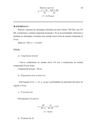 Máquinas Agrícolas                                   68
                                     L ⋅ v ⋅ Ef 1,80 ⋅ 4 ⋅ 0,8
                               P=              =
                                         10          10
                                      P = 0,576 ha/h




" EXEMPLO 5.3
     Realizar a operação de subsolagem utilizando um trator Valmet 1580 4X4, com 143
HP, considerando a camada compactada localizada a 70 cm de profundidade. Determine a
produção de subsolagem. Considere uma camada arável acima da camada compactada de
10 cm.
     Dados Ef = 80% e v = 4,3 km/h.


Solução:


     a) Comprimento da haste


     - Tem-se comprimento da camada arável (10 cm) e comprimento da camada
compactada (70 cm). Então:
     Comprimento da haste = 80 cm.


     b) Espaçamento entre as hastes (e)


     - Pela Equação (5.2), e = 1,5 ⋅ p , já que a profundidade de penetração das hastes foi
superior a 70 cm.


     c) Nº de hastes (n)


     Pela Equação (5.3), tem-se:


                                     HP       14
                               n=          =         = 2,23
                                    0,8 ⋅ p 0,8 ⋅ 80
                                        n= 2 hastes


     d) Produção (ha /h)
 