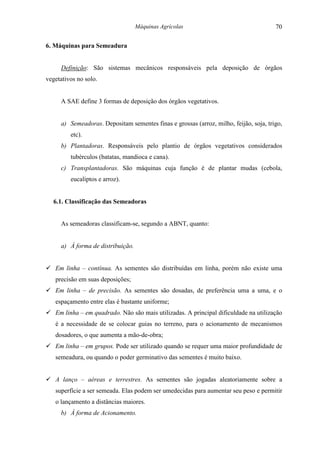 Máquinas Agrícolas                                  70

6. Máquinas para Semeadura


     Definição: São sistemas mecânicos responsáveis pela deposição de órgãos
vegetativos no solo.


     A SAE define 3 formas de deposição dos órgãos vegetativos.


     a) Semeadoras. Depositam sementes finas e grossas (arroz, milho, feijão, soja, trigo,
         etc).
     b) Plantadoras. Responsáveis pelo plantio de órgãos vegetativos considerados
         tubérculos (batatas, mandioca e cana).
     c) Transplantadoras. São máquinas cuja função é de plantar mudas (cebola,
         eucaliptos e arroz).


  6.1. Classificação das Semeadoras


     As semeadoras classificam-se, segundo a ABNT, quanto:


     a) À forma de distribuição.


! Em linha – contínua. As sementes são distribuídas em linha, porém não existe uma
   precisão em suas deposições;
! Em linha – de precisão. As sementes são dosadas, de preferência uma a uma, e o
   espaçamento entre elas é bastante uniforme;
! Em linha – em quadrado. Não são mais utilizadas. A principal dificuldade na utilização
   é a necessidade de se colocar guias no terreno, para o acionamento de mecanismos
   dosadores, o que aumenta a mão-de-obra;
! Em linha – em grupos. Pode ser utilizado quando se requer uma maior profundidade de
   semeadura, ou quando o poder germinativo das sementes é muito baixo.


! A lanço – aéreas e terrestres. As sementes são jogadas aleatoriamente sobre a
   superfície a ser semeada. Elas podem ser umedecidas para aumentar seu peso e permitir
   o lançamento a distâncias maiores.
     b) À forma de Acionamento.
 