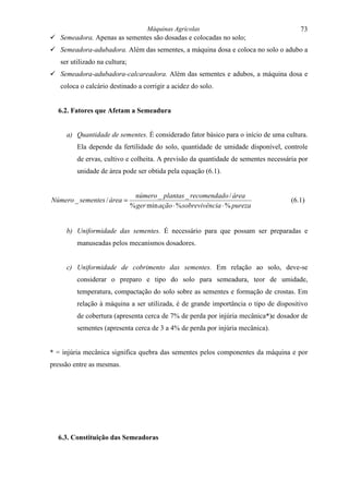 Máquinas Agrícolas                                73
! Semeadora. Apenas as sementes são dosadas e colocadas no solo;
! Semeadora-adubadora. Além das sementes, a máquina dosa e coloca no solo o adubo a
   ser utilizado na cultura;
! Semeadora-adubadora-calcareadora. Além das sementes e adubos, a máquina dosa e
   coloca o calcário destinado a corrigir a acidez do solo.


  6.2. Fatores que Afetam a Semeadura


     a) Quantidade de sementes. É considerado fator básico para o início de uma cultura.
         Ela depende da fertilidade do solo, quantidade de umidade disponível, controle
         de ervas, cultivo e colheita. A previsão da quantidade de sementes necessária por
         unidade de área pode ser obtida pela equação (6.1).


                                número _ plantas _ recomendado / área
Número _ sementes / área =                                                          (6.1)
                               % ger min ação ⋅ % sobrevivência ⋅ % pureza


     b) Uniformidade das sementes. É necessário para que possam ser preparadas e
         manuseadas pelos mecanismos dosadores.


     c) Uniformidade de cobrimento das sementes. Em relação ao solo, deve-se
         considerar o preparo e tipo do solo para semeadura, teor de umidade,
         temperatura, compactação do solo sobre as sementes e formação de crostas. Em
         relação à máquina a ser utilizada, é de grande importância o tipo de dispositivo
         de cobertura (apresenta cerca de 7% de perda por injúria mecânica*)e dosador de
         sementes (apresenta cerca de 3 a 4% de perda por injúria mecânica).


* = injúria mecânica significa quebra das sementes pelos componentes da máquina e por
pressão entre as mesmas.




  6.3. Constituição das Semeadoras
 