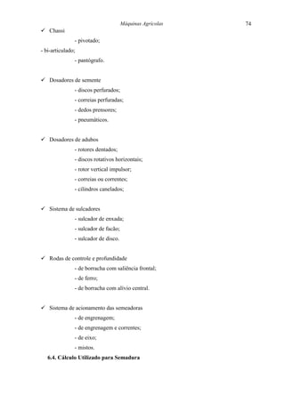 Máquinas Agrícolas   74
! Chassi
               - pivotado;
- bi-articulado;
               - pantógrafo.


! Dosadores de semente
               - discos perfurados;
               - correias perfuradas;
               - dedos prensores;
               - pneumáticos.


! Dosadores de adubos
               - rotores dentados;
               - discos rotativos horizontais;
               - rotor vertical impulsor;
               - correias ou correntes;
               - cilindros canelados;


! Sistema de sulcadores
               - sulcador de enxada;
               - sulcador de facão;
               - sulcador de disco.


! Rodas de controle e profundidade
               - de borracha com saliência frontal;
               - de ferro;
               - de borracha com alívio central.


! Sistema de acionamento das semeadoras
               - de engrenagem;
               - de engrenagem e correntes;
               - de eixo;
               - mistos.
   6.4. Cálculo Utilizado para Semadura
 