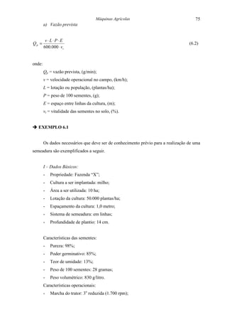Máquinas Agrícolas                            75
        a) Vazão prevista


         v⋅ L⋅ P⋅ E
Qp =                                                                               (6.2)
        600.000 ⋅ v t


onde:
        Qp = vazão prevista, (g/min);
        v = velocidade operacional no campo, (km/h);
        L = lotação ou população, (plantas/ha);
        P = peso de 100 sementes, (g);
        E = espaço entre linhas da cultura, (m);
        vt = vitalidade das sementes no solo, (%).


" EXEMPLO 6.1


        Os dados necessários que deve ser de conhecimento prévio para a realização de uma
semeadura são exemplificados a seguir.


        I – Dados Básicos:
        -   Propriedade: Fazenda “X”;
        -   Cultura a ser implantada: milho;
        -   Área a ser utilizada: 10 ha;
        -   Lotação da cultura: 50.000 plantas/ha;
        -   Espaçamento da cultura: 1,0 metro;
        -   Sistema de semeadura: em linhas;
        -   Profundidade de plantio: 14 cm.


        Características das sementes:
        -   Pureza: 98%;
        -   Poder germinativo: 85%;
        -   Teor de umidade: 13%;
        -   Peso de 100 sementes: 28 gramas;
        -   Peso volumétrico: 830 g/litro.
        Características operacionais:
        -   Marcha do trator: 3o reduzida (1.700 rpm);
 