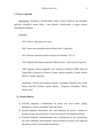 Máquinas Agrícolas                                      4

2. Tratores Agrícolas


     Importância: Aumentar a produtividade aliado à maior eficiência das atividades
agrícolas, tornando-o menos árduo e mais atraente. Condicionam e exigem avanços
tecnológicos constantes.


     Evolução:


     -   1858: Trator à vapor para arar a terra;


     -   1889: Trator com combustão interna (Henry Ford - Fergusson);


     -   1911: Ocorreu a primeira mostra de tratores de Nebraska - E.U.A.;


     -   1920: Surgiram dois tratores agrícolas: Massey Harris - Henri Ford e Fergusson;


     -   1940: Surgiram tratores equipados com Tomada de Potência (TDP), Barra de
         Tração (BT) e Sistema de 3 Pontos (1º ponto: inferior esquerdo, 2º ponto: inferior
         direito e 3º ponto: superior);


     -   Atualmente: Tratores com potência elevada e tecnologia avançada como os das
         marcas Ford-New Holland, Agrale, Massey – Fergusson, Caterpillar, Valmet,
         Muller e SLC.


  2.1. Funções Básicas


     a) Tracionar máquinas e implementos de arrasto tais como arados, grades,
         adubadoras e carretas, utilizando a barra de tração;
     b) Acionar máquinas estacionárias, tais como batedoras de cereais e bombas de
         recalque d’água, através de polia e correia ou da árvore de tomada de potência;
     c) Tracionar máquinas, simultaneamente com o acionamento de seus mecanismos,
         tais como colhedoras, pulverizadores, através da barra de tração ou do engate de
         três pontos e da árvore de tomada de potência;
 