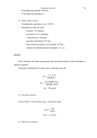 Máquinas Agrícolas                                 76
     -     Velocidade operacional: 5,0 km/h;
     -     No de linhas de semeadura: 3.


     II – Dados Operacionais:
     -     Vitalidade das sementes no solo: 74,97%;
     -     Sementes por metro de sulco:
               - em peso: 1,87 gramas;
               - em número: 6 a 7 sementes;
               - vazão prevista: 156 g/min
               - peso das sementes/ha: 18,7 kg;
               - peso total das sementes a ser utilizado: 187 kg;
               - número de reabastecimento da máquina: 11 a 12.


Solução:


     Para a obtenção dos dados operacionais, descritos anteriormente, foram realizados os
cálculos seguintes.
     Utilizando a Equação (6.2), tem-se que a vazão prevista é de:


                                               v⋅ L⋅ P⋅ E
                                      Qp =
                                              600.000 ⋅ v t

                                           5,0 ⋅ 50.000 ⋅ 28 ⋅ 1
                                  Qp =
                                            600.000 ⋅ 74,97
                                       Qp = 156 g/min


     a) Peso das sementes.


     Como 5 km/h = 83,33 m/min, e Qp = 156 g/min, então:


                                                    156
                                          Peso =
                                                   83,33
                                      Peso = 1,87 g/m


     b) Número de sementes.
 