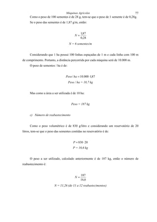 Máquinas Agrícolas                                    77
     Como o peso de 100 sementes é de 28 g, tem-se que o peso de 1 semente é de 0,28g.
     Se o peso das sementes é de 1,87 g/m, então:


                                               1,87
                                          N=
                                               0,28
                                     N = 6 sementes/m


     Considerando que 1 ha possui 100 linhas espaçadas de 1 m e cada linha com 100 m
de comprimento. Portanto, a distância percorrida por cada máquina será de 10.000 m.
     O peso de sementes / ha é de:


                                  Peso / ha = 10.000 ⋅ 1,87
                                     Peso / ha = 18,7 kg


     Mas como a área a ser utilizada é de 10 ha:


                                       Peso = 187 kg


     c) Número de reabastecimento


     Como o peso volumétrico é de 830 g/litro e considerando um reservatório de 20
litros, tem-se que o peso das sementes contidas no reservatório é de:


                                        P = 830 ⋅ 20
                                        P = 16,6 kg


     O peso a ser utilizado, calculado anteriormente é de 187 kg, então o número de
reabastecimento é:


                                               187
                                          N=
                                               16,6
                         N = 11,26 (de 11 a 12 reabastecimentos)
 