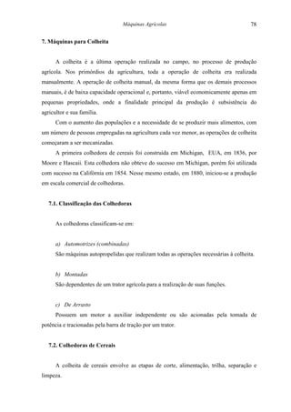 Máquinas Agrícolas                                  78

7. Máquinas para Colheita


      A colheita é a última operação realizada no campo, no processo de produção
agrícola. Nos primórdios da agricultura, toda a operação de colheita era realizada
manualmente. A operação de colheita manual, da mesma forma que os demais processos
manuais, é de baixa capacidade operacional e, portanto, viável economicamente apenas em
pequenas propriedades, onde a finalidade principal da produção é subsistência do
agricultor e sua família.
      Com o aumento das populações e a necessidade de se produzir mais alimentos, com
um número de pessoas empregadas na agricultura cada vez menor, as operações de colheita
começaram a ser mecanizadas.
      A primeira colhedora de cereais foi construída em Michigan, EUA, em 1836, por
Moore e Hascaii. Esta colhedora não obteve do sucesso em Michigan, porém foi utilizada
com sucesso na Califórnia em 1854. Nesse mesmo estado, em 1880, iniciou-se a produção
em escala comercial de colhedoras.


   7.1. Classificação das Colhedoras


      As colhedoras classificam-se em:


      a) Automotrizes (combinadas)
      São máquinas autopropelidas que realizam todas as operações necessárias à colheita.


      b) Montadas
      São dependentes de um trator agrícola para a realização de suas funções.


      c) De Arrasto
      Possuem um motor a auxiliar independente ou são acionadas pela tomada de
potência e tracionadas pela barra de tração por um trator.


   7.2. Colhedoras de Cereais


      A colheita de cereais envolve as etapas de corte, alimentação, trilha, separação e
limpeza.
 