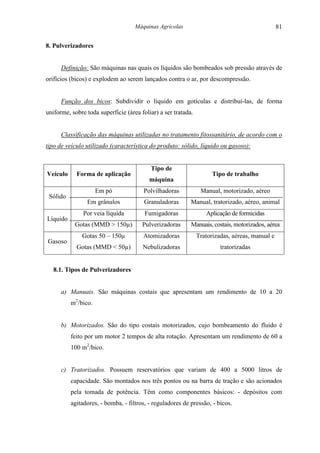 Máquinas Agrícolas                                          81

8. Pulverizadores


      Definição: São máquinas nas quais os líquidos são bombeados sob pressão através de
orifícios (bicos) e explodem ao serem lançados contra o ar, por descompressão.


      Função dos bicos: Subdividir o líquido em gotículas e distribuí-las, de forma
uniforme, sobre toda superfície (área foliar) a ser tratada.


      Classificação das máquinas utilizadas no tratamento fitossanitário, de acordo com o
tipo de veículo utilizado (característica do produto: sólido, líquido ou gasoso):


                                          Tipo de
Veículo     Forma de aplicação                                       Tipo de trabalho
                                          máquina
                     Em pó             Polvilhadoras            Manual, motorizado, aéreo
 Sólido
                Em grânulos             Granuladoras       Manual, tratorizado, aéreo, animal
               Por veia líquida         Fumigadoras               Aplicação de formicidas
Líquido
           Gotas (MMD > 150µ)          Pulverizadoras      Manuais, costais, motorizados, aérea
              Gotas 50 – 150µ          Atomizadoras            Tratorizadas, aéreas, manual e
Gasoso
            Gotas (MMD < 50µ)          Nebulizadoras                    tratorizadas


   8.1. Tipos de Pulverizadores


      a) Manuais. São máquinas costais que apresentam um rendimento de 10 a 20
          m2/bico.


      b) Motorizados. São do tipo costais motorizados, cujo bombeamento do fluido é
          feito por um motor 2 tempos de alta rotação. Apresentam um rendimento de 60 a
          100 m2/bico.


      c) Tratorizados. Possuem reservatórios que variam de 400 a 5000 litros de
          capacidade. São montados nos três pontos ou na barra de tração e são acionados
          pela tomada de potência. Têm como componentes básicos: - depósitos com
          agitadores, - bomba, - filtros, - reguladores de pressão, - bicos.
 