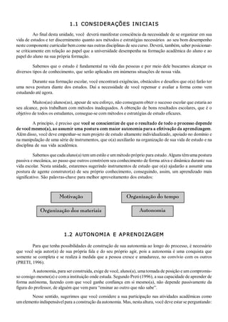 1.1  CON SI DERA ÇÕES  I N I CI AI S 

          Ao final desta unidade, você  deverá manifestar consciência da necessidade de se organizar em sua 
vida de estudos e ter discernimento quanto aos métodos e estratégias necessários  ao seu bom desempenho 
neste componente curricular bem como nas outras disciplinas de seu curso. Deverá, também, saber posicionar­ 
se criticamente em relação ao papel que a universidade desempenha na formação acadêmica do aluno e ao 
papel do aluno na sua própria formação. 

         Sabemos que o estudo é fundamental na vida das pessoas e por meio dele buscamos alcançar os 
diversos tipos de conhecimento, que serão aplicados em inúmeras situações de nossa vida. 

        Durante sua formação escolar, você encontrará exigências, obstáculos e desafios que o(a) farão ter 
uma  nova  postura  diante  dos  estudos.  Daí  a  necessidade  de  você  repensar  e  avaliar  a  forma  como  vem 
estudando até agora. 

         Muitos(as) alunos(as), apesar de seu esforço, não conseguem obter o sucesso escolar que estaria ao 
seu alcance, pois trabalham com métodos inadequados. A obtenção de bons resultados escolares, que é o 
objetivo de todos os estudantes, consegue­se com métodos e estratégias de estudo eficazes. 

          A princípio, é preciso que você se conscientize de que o resultado de todo o processo depende 
de você mesmo(a), ao assumir uma postura com maior autonomia para a efetivação da aprendizagem. 
Além disso, você deve empenhar­se num projeto de estudo altamente individualizado, apoiado no domínio e 
na manipulação de uma série de instrumentos, que o(a) auxiliarão na organização de sua vida de estudo e na 
disciplina de  sua vida  acadêmica. 

          Sabemos que cada aluno(a) tem um estilo e um método próprio para estudo. Alguns têm uma postura 
passiva e mecânica, ao passo que outros constróem seu conhecimento de forma ativa e dinâmica durante sua 
vida escolar. Nesta unidade, estaremos sugerindo instrumentos de estudo que o(a) ajudarão a assumir uma 
postura de  agente construtor(a)  de seu  próprio conhecimento,  conseguindo, assim,  um aprendizado  mais 
significativo. São palavras­chave para melhor aproveitamento dos estudos: 



                          Motivação                                Organização do tempo

              Organização dos materiais                                    Autonomia



                             1.2  AUTON OM I A  E  AP REN DI ZAGEM  

         Para que tenha possibilidades de construção de sua autonomia ao longo do processo, é necessário 
que  você  seja  autor(a)  de  sua  própria  fala  e  do seu  próprio  agir,  pois  a  autonomia  é  uma  conquista  que 
somente se completa e se realiza à medida que a pessoa cresce e amadurece, no convívio com os outros 
(PRETI, 1996). 
         A autonomia, para ser construída, exige de você, aluno(a), uma tomada de posição e um compromis­ 
so consigo mesmo(a) e com a instituição onde estuda. Segundo Preti (1996), a sua capacidade de aprender de 
forma autônoma, fazendo com que você ganhe confiança  em si mesmo(a), não depende passivamente da 
figura do professor, de alguém que vem para “ensinar ao outro que não sabe”. 
        Nesse sentido, sugerimos que você considere a sua participação nas atividades acadêmicas como 
um elemento indispensável para a construção da autonomia. Mas, nesta altura, você deve estar se perguntando: 
 
