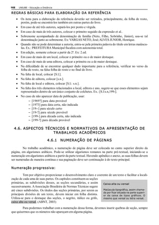 102     UNIUBE ­ Educação a Distância 

REGRAS BÁSI CAS P ARA ELABORAÇÃO DA REFERÊNCI A
      ·  Os  itens  para  a elaboração  da  referência  deverão  ser  retirados,  principalmente, da  folha  de  rosto, 
         porém, pode­se encontrá­los também em outras partes do livro.
      ·  Em caso de até três autores, separá­los por ponto e vírgula.
      ·  Em caso de mais de três autores, colocar o primeiro seguido da expressão et al..
      ·  Sobrenome  acompanhado  de  denominação  de  família  (Neto,  Filho,  Sobrinho,  Júnior),  usa­se  tal 
         denominação junto ao sobrenome. Ex: VARGAS NETO, José; ALVES JUNIOR, Henrique.
      ·  Quando não se pode determinar a autoria, entra­se pela primeira palavra do título em letras maiúscu­ 
         las. Ex.: PREFEITURA Municipal fiscaliza com autonomia total.
      ·  Em edição, somente colocar a partir da 2ª. Ex: 2.ed.
      ·  Em caso de mais de um local, colocar o primeiro ou o de maior destaque.
      ·  Em caso de mais de uma editora, colocar a primeira ou a de maior destaque.
      ·  Na  dificuldade  de  se  encontrar  qualquer  dado  importante  para  a  referência,  verificar  no  verso  da 
         folha de rosto, na falsa folha de rosto e no final do livro.
      ·  Na falta de local, colocar [S.l.].
      ·  Na falta de editora, colocar [s.n.].
      ·  Na falta de local e editora, colocar [S.l.: s.n.].
      ·  Na falta dos três elementos relacionados a local, editora e ano, sugere­se que esses elementos sejam 
         representados dentro de um único conjunto de colchetes. Ex.: [S.l:s.n,199­].
      ·  No caso de não aparecer data de publicação, usar: 
                -  [1969?] para data provável 
                -  [1973] para data certa, não indicada 
                -  [19­­] para século certo 
                -  [19­?] para século provável 
                -  [199­] para década certa, não indicada 
                -  [199­?] para década provável 

  4.6.  ASP ECTOS  TÉCN I COS  E  N ORM ATI VOS  DA  AP RESEN TAÇÃO  DE 
                      TRA BA LH OS  ACA DÊM I COS 

                                4.6.1    N UM ERAÇÃO  DE  P ÁGI N AS 

          No  trabalho  acadêmico,  a  numeração  de  página  deve  ser  colocada  no  canto  superior  direito  da 
página,  em  algarismos  arábicos.  Pode­se  utilizar  algarismos  romanos  na  parte  pré­textual,  iniciando­se  a 
numeração em algarismos arábicos a partir da parte textual. Havendo apêndice e anexo, as suas folhas devem 
ser numeradas de maneira contínua e sua paginação deve ser continuação à do texto principal. 

Numeração progressiva: 

          Tem por objetivo proporcionar o desenvolvimento claro e coerente de um texto e facilitar a locali­ 
zação de cada uma de suas partes. Os capítulos constituem as seções 
primárias,  as  subdivisões  desses,  as  seções  secundárias,  e  assim  Caixa alta ou versal 
sucessivamente. A Associação Brasileira de Normas Técnicas sugere 
até cinco subdivisões. Os títulos das seções primárias, por serem as           Maiúscula tipográfica, assim chama­ 
                                                                               da por ficar situada na parte superi­ 
principais  divisões  de  um  texto,  devem  iniciar  em  folha  distinta.     or  da  caixa  de  tipos  gráficos.  O 
Utiliza­se  para  o  destaque  das  seções,  o  negrito,  itálico  ou  grifo,  mesmo que versal ou letra versal. 
caixa alta ou versal. (ABNT, 2003) 
         Para podermos trabalhar com a numeração dessa forma, devemos inserir quebras de seção, sempre 
que quisermos que os números não apareçam em alguma página.
 