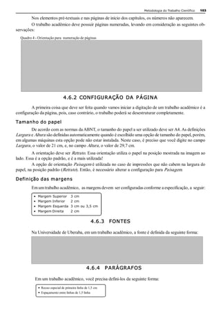 Metodologia do Trabalho Científico   103

        Nos elementos pré­textuais e nas páginas de início dos capítulos, os números não aparecem. 
        O trabalho acadêmico deve possuir páginas numeradas, levando em consideração as seguintes ob­ 
servações: 
  Quadro 4 ­ Orientação para  numeração de páginas 




                                4.6.2  CON FI GUR AÇÃO  DA  P ÁGI N A 

        A primeira coisa que deve ser feita quando vamos iniciar a digitação de um trabalho acadêmico é a 
configuração da página, pois, caso contrário, o trabalho poderá se desestruturar completamente. 

Tamanho do papel 
         De acordo com as normas da ABNT, o tamanho do papel a ser utilizado deve ser A4. As definições 
Largura e Altura são definidas automaticamente quando é escolhido uma opção de tamanho do papel, porém, 
em algumas máquinas esta opção pode não estar instalada. Neste caso, é preciso que você digite no campo 
Largura , o valor de 21 cm, e, no campo Altura , o valor de 29,7 cm. 
         A orientação deve ser Retrato. Essa orientação utiliza o papel na posição mostrada na imagem ao 
lado. Essa é a opção padrão, e é a mais utilizada! 
         A opção de orientação Paisagem é utilizada no caso de impressões que não cabem na largura do 
papel, na posição padrão (Retrato). Então, é necessário alterar a configuração para Paisagem. 

Definição das margens 
         Em um trabalho acadêmico,  as margens devem  ser configuradas conforme a especificação, a  seguir: 
          •  Margem Superior  3 cm 
          •  Margem Inferior  2 cm 
          •  Margem Esquerda  3 cm ou 3,5 cm 
          •  Margem Direita           2 cm 


                                                     4.6.3    FON TES 

         Na Universidade de Uberaba, em um trabalho acadêmico, a fonte é definida da seguinte forma: 




                                                  4.6.4    P ARÁGRAFOS 

           Em um trabalho acadêmico, você precisa defini­los da seguinte forma: 
             •  Recuo especial de primeira linha de 1,5 cm 
             •  Espaçamento entre linhas de 1,5 linha
 