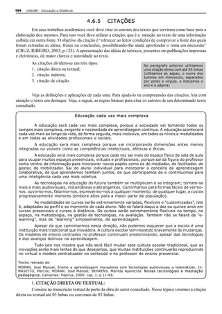 104   UNIUBE ­ Educação a Distância 


                                            4.6.5     CI TAÇÕES 
         Em seus trabalhos acadêmicos você deve citar os autores dos textos que serviram como base para a 
elaboração dos mesmos. Para isso você deve utilizar a citação, que é a  menção no texto de uma informação 
colhida em outra fonte. O objetivo da citação é “oferecer ao leitor condições de comprovar a fonte das quais 
foram extraídas as idéias, frases ou conclusões, possibilitando­lhe ainda aprofundar o tema em discussão” 
(CRUZ; RIBEIRO, 2003, p.125). A apresentação das idéias de teóricos, presentes em publicações impressas 
e eletrônicas, dá maior clareza e autoridade ao texto. 
         As citações dividem­se em três tipos:                               No  parágrafo  anterior  utilizamos 
         1.  citação direta ou textual;                                      uma citação direta com até 03 linhas 
                                                                             (utilizamos  as  aspas;  o  nome  dos 
         2.  citação indireta;                                               autores  em  maiúsculo,  separados 
         3.  citação de citação.                                             por  ponto  e  virgula,  e  indicamos  o 
                                                                             ano e a página) 


         Veja as definições e aplicações de cada uma. Para ajudá­lo na compreensão das citações, leia com 
atenção o texto em destaque. Veja, a seguir, as regras básicas para citar os autores de um determinado texto 
consultado. 

                                       Edu cação  cada vez mais complexa 

         A  educação  será  cada  vez  mais  complexa,  porque  a  sociedade  vai  tornando  todos  os 
 campos mais complexa, exigente e necessitada de aprendizagem contínua. A educação acontecerá 
 cada vez mais ao longo da vida, de forma seguida, mais inclusiva, em todos os níveis e modalidades 
 e em todas as atividades profissionais e sociais. 
         A  educação  será  mais  complexa  porque  vai  incorporando  dimensões  antes  menos 
 integradas ou visíveis como as competências intelectuais, afetivas e éticas. 
          A educação será mais complexa porque cada vez sai mais do espaço físico da sala de aula 
 para ocupar muitos espaços presenciais, virtuais e profissionais; porque sai da figura do professor 
 como centro da informação para incorporar novos papéis como os de mediador, de facilitador, de 
 gestor,  de  mobilizador.  Sai  do  aluno  individual  para  incorporar  o  conceito  de  aprendizagem 
 colaborativa, de que aprendemos  também juntos, de que participamos  de e contribuímos para 
 uma inteligência cada vez mais coletiva. 
         As tecnologias na educação do futuro também se multiplicam e se integram; tornam­se 
 mais e mais audiovisuais, instantâneas e abrangentes. Caminhamos para formas fáceis de vermo­ 
 nos, ouvirmo­nos, falarmo­nos, escrevermo­nos a qualquer momento, de qualquer lugar, a custos 
 progressivamente menores (embora altos para a maior parte da população). 
         As modalidades de cursos serão extremamente variadas, flexíveis e “customizadas”, isto 
 é, adaptadas ao perfil e ao momento de cada aluno. Não se falará daqui a dez ou quinze anos em 
 cursos presenciais  e cursos  à distância.  Os  cursos  serão extremamente  flexíveis  no  tempo, no 
 espaço,  na metodologia, na  gestão  de  tecnologias,  na avaliação.  Também  não  se falará de  “e­ 
 learning”,  mas  de  “learning”  simplesmente,  de  aprendizagem. 
          Apesar de que caminharmos nesta direção, não podemos esquecer que a escola é uma 
 instituição mais tradicional que inovadora. A cultura escolar tem resistido bravamente às mudanças. 
 Os modelos de ensino centrados no professor continuam predominando, apesar das tecnologias 
 e dos avanços teóricos na aprendizagem. 
         Tudo isto  nos mostra que não será fácil  mudar esta  cultura escolar tradicional, que as 
 inovações serão mais lentas do que desejamos, que muitas instituições continuarão reproduzindo 
 no virtual o modelo centralizador no conteúdo e no professor do ensino presencial. 

 Trecho retirado de: 
 MORAN.  José  Manoel,  Ensino  e  aprendizagem  inovadores  com  tecnologias  audiovisuais  e  telemáticas.  In: 
 MASETTO,  Marcos;  MORAN.  José  Manoel;  BEHRENS.  Marilda  Aparecida.  Novas  tec nol ogia s  e   me diaç ão 
 pe dagógica . Campinas: Papirus, 2000. cap. 1. p 11­66. 

         1. CITAÇÃO DIRETA OU TEXTUAL: 
         Consiste na transcrição textual de parte da obra do autor consultado. Nesse tópico veremos a citação 
direta ou textual até 03 linhas ou com mais de 03 linhas.
 