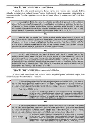 Metodologia do Trabalho Científico   105

         CITAÇÃO DIRETA OU TEXTUAL  –  até 03 linhas: 
          A  citação  deve  estar contida  entre  aspas  duplas,  escritas  com  o  mesmo tipo  e  tamanho  de  letra 
utilizadas no parágrafo no qual está inserida. As aspas simples (apóstrofe) são usadas para indicar citação no 
interior da citação. É preciso especificar no texto a(s) página(s), volume(s), tomo(s) ou seção(ões) da fonte 
consultada. 

                A educação a distância é uma modalidade que atende a grandes contingentes de 
        alunos de forma mais efetiva que outras modalidades, sem reduzir a qualidade dos serviços 
        oferecidos em decorrência da ampliação da clientela atendida. Nesse sentido, “a educação 
        será mais complexa porque cada vez sai mais do espaço físico da sala de aula para ocupar 
        muitos espaços  presenciais, virtuais  e profissionais” (MORAN,  2006, p.1). 

                                                        Ou 
                A educação a distância é uma modalidade que atende a grandes contingentes de 
        alunos de forma mais efetiva que outras modalidades, sem reduzir a qualidade dos serviços 
        oferecidos em decorrência da ampliação da clientela atendida. Para Moran (2006, p.1), “a 
        educação será mais complexa porque cada vez sai mais do espaço físico da  sala de aula 
        para ocupar  muitos espaços  presenciais, virtuais  e profissionais”. 

                                                        Ou 
                 Moran (2006, p.1) afirma que “a educação será mais complexa porque cada vez sai 
        mais do  espaço físico  da sala de aula para ocupar muitos  espaços presenciais, virtuais e 
        profissionais”. Dessa forma, considerando essa complexidade, ressaltamos que A educação 
        a distância é uma modalidade que atende a grandes contingentes de alunos de forma mais 
        efetiva  que  outras  modalidades,  sem  reduzir  a  qualidade  dos  serviços  oferecidos  em 
        decorrência  da ampliação  da clientela atendida. 

         CITAÇÃO DIRETA OU TEXTUAL – com mais de 03 linhas: 

         A citação deve ser destacada com recuo de 4cm da margem esquerda, com espaço simples, com 
letra menor que a utilizada no texto e sem aspas. 

                As tecnologias possibilitam uma nova organização curricular na escola, que apesar 
        de ser uma instituição mais tradicional que inovadora, proporciona que alunos conversem 
        e pesquisem com outros alunos da mesma cidade, país ou do exterior, no seu próprio ritmo. 

                  Para Moran (2006, p.1), 
                                  As tecnologias na educação do futuro também se multiplicam e se integram; 
                                  tornam­se mais e mais audiovisuais, instantâneas e abrangentes. Caminhamos 
         recuo de 4 cm            para  formas  fáceis  de  vermo­nos,  ouvirmo­nos,  falarmo­nos,  escrevermo­ 
                                  nos a qualquer momento, de qualquer lugar, a custos progressivamente menores 
                                  (embora altos para a maior parte da população). 

                                                        Ou 

                As tecnologias possibilitam uma nova organização curricular na escola, que apesar 
        de ser uma instituição mais tradicional que inovadora, proporciona que alunos conversem 
        e pesquisem com outros alunos da mesma cidade, país ou do exterior, no seu próprio ritmo. 
        Vários teóricos enfatizam as novas possibilidades  da tecnologia na educação: 
                                  As tecnologias na educação do  futuro  também se  multiplicam e  se  integram; 
                                  tornam­se mais e mais audiovisuais, instantâneas e abrangentes. Caminhamos 
         recuo de 4 cm
                                  para  formas  fáceis  de  vermo­nos,  ouvirmo­nos,  falarmo­nos,  escrevermo­ 
                                  nos a qualquer momento, de qualquer lugar, a custos progressivamente menores 
                                  (embora altos para a maior parte da população) (MORAN, 2006, p.1). 
 