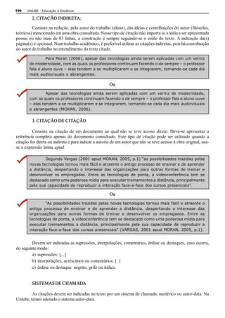 106   UNIUBE ­ Educação a Distância 

         2. CITAÇÃO INDIRETA: 

         Consiste na redação, pelo autor do trabalho (aluno), das idéias e contribuições do autor (filósofos, 
teóricos) mencionado em uma obra consultada. Nesse tipo de citação não importa se a idéia a ser apresentada 
possui ou não  mais de 03 linhas,  a construção é sempre seguindo­se  o estilo do texto. A indicação da(s) 
página(s) é opcional. Num trabalho acadêmico, é preferível utilizar as citações indiretas, pois há contribuição 
do autor do trabalho no entendimento do texto citado. 

                 Para Moran (2006), apesar das tecnologias ainda serem aplicadas com um verniz 
        de modernidade, com as quais os professores continuam fazendo o de sempre – o professor 
        fala e aluno ouve – elas tendem a se multiplicarem e se integrarem, tornando­se cada dia 
        mais  audiovisuais  e  abrangentes. 

                                                       Ou 
                 Apesar  das  tecnologias  ainda  serem  aplicadas  com  um  verniz  de  modernidade, 
        com as quais os professores continuam fazendo o de sempre – o professor fala e aluno ouve 
        – elas tendem a se multiplicarem e se integrarem, tornando­se cada dia mais audiovisuais 
        e abrangentes (MORAN,  2006). 


         3. CITAÇÃO DE CITAÇÃO 

         Consiste  na  citação  de  um  documento  ao  qual  não  se  teve  acesso  direto.  Deve­se  apresentar  a 
referência  completa  apenas  do  documento  consultado.  Este  tipo  de  citação  pode  ser  utilizado  quando  a 
citação for direta ou indireta e para indicar a autoria de um autor que não se teve acesso à obra original, usa­ 
se a expressão latina apud. 

                 Segundo Vargas (2001 apud MORAN, 2005, p.1) “as possibilidades trazidas pelas 
        novas tecnologias tornou mais fácil e atraente o antigo processo de ensinar e de aprender 
        a  distância,  despertando  o  interesse  das  organizações  para  outras  formas  de  treinar  e 
        desenvolver  os  empregados.  Entre  as  tecnologias  de  ponta,  a  videoconferência  tem  se 
        destacado como uma poderosa mídia para executar treinamentos a distância, principalmente 
        pela sua capacidade de reproduzir a interação  face­a­face dos cursos presenciais”. 

                                                       Ou 
                 “As possibilidades trazidas pelas novas tecnologias tornou mais fácil e atraente o 
        antigo  processo  de  ensinar  e  de  aprender  a  distância,  despertando  o  interesse  das 
        organizações  para  outras  formas  de  treinar  e  desenvolver  os  empregados.  Entre  as 
        tecnologias de ponta, a videoconferência tem se destacado como uma poderosa mídia para 
        executar  treinamentos  a  distância,  principalmente  pela  sua  capacidade  de  reproduzir  a 
        interação face­a­face  dos cursos presenciais” (VARGAS, 2001 apud MORAN, 2005, p.1). 


         Devem ser indicadas as supressões, interpolações, comentários, ênfase ou destaques, caso ocorra, 
do seguinte modo: 
         a)  supressões: [...] 
         b) interpolações, acréscimos ou comentários: [  ] 
         c)  ênfase ou destaque: negrito, grifo ou itálico. 


         SISTEMAS DE CHAMADA 

         As citações devem ser indicadas no texto por um sistema de chamada: numérico ou autor­data. Na 
Uniube, temos adotado o sistema autor­data.
 