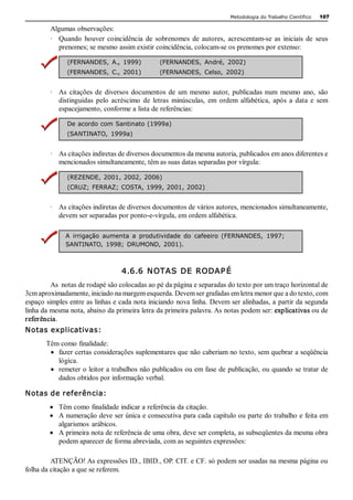 Metodologia do Trabalho Científico   107

        Algumas observações: 
        ∙  Quando  houver  coincidência  de  sobrenomes  de  autores,  acrescentam­se  as  iniciais  de  seus 
           prenomes; se mesmo assim existir coincidência, colocam­se os prenomes por extenso: 

              (FERNANDES,  A.,  1999)            (FERNANDES,  André,  2002) 
              (FERNANDES,  C.,  2001)            (FERNANDES,  Celso,  2002) 


        ∙  As  citações  de  diversos  documentos  de  um  mesmo  autor,  publicadas  num  mesmo  ano,  são 
           distinguidas  pelo  acréscimo  de  letras  minúsculas,  em  ordem  alfabética,  após  a  data  e  sem 
           espacejamento, conforme a lista de referências: 

              De acordo com Santinato (1999a) 
              (SANTINATO,  1999a) 


        ∙  As citações indiretas de diversos documentos da mesma autoria, publicados em anos diferentes e 
           mencionados simultaneamente, têm as suas datas separadas por vírgula: 

              (REZENDE,  2001, 2002,  2006) 
              (CRUZ;  FERRAZ; COSTA, 1999, 2001, 2002) 


        ∙  As citações indiretas de diversos documentos de vários autores, mencionados simultaneamente, 
           devem ser separadas por ponto­e­vírgula, em ordem alfabética. 

              A  irrigação  aumenta  a  produtividade  do  cafeeiro  (FERNANDES,  1997; 
              SANTINATO,  1998;  DRUMOND,  2001).



                                  4.6.6  N OTAS  DE  RODAP É 
         As  notas de rodapé são colocadas ao pé da página e separadas do texto por um traço horizontal de 
3cm aproximadamente, iniciado na margem esquerda. Devem ser grafadas em letra menor que a do texto, com 
espaço simples entre as linhas e cada nota iniciando nova linha. Devem ser alinhadas, a partir da segunda 
linha da mesma nota, abaixo da primeira letra da primeira palavra. As notas podem ser: explicativas ou de 
referência. 
Notas explicativas: 
       Têm como finalidade:
        ·  fazer certas considerações suplementares que não caberiam no texto, sem quebrar a seqüência 
           lógica.
        ·  remeter o leitor a trabalhos não publicados ou em fase de publicação, ou quando se tratar de 
           dados obtidos por informação verbal. 

Notas de referência:
        ·  Têm como finalidade indicar a referência da citação.
        ·  A numeração deve ser única e consecutiva para cada capítulo ou parte do trabalho e feita em 
           algarismos  arábicos.
        ·  A primeira nota de referência de uma obra, deve ser completa, as subseqüentes da mesma obra 
           podem aparecer de forma abreviada, com as seguintes expressões: 

         ATENÇÃO! As expressões ID., IBID., OP. CIT. e CF. só podem ser usadas na mesma página ou 
folha da citação a que se referem. 
 