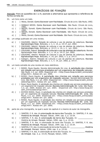 110   UNIUBE ­ Educação a Distância 



                                       EXER CÍ CI OS  DE  FI XAÇÃO 
A tenção: P ara as questões de 1 a 9, assinale a alternativa que apresenta a referência de 
forma correta de: 
01.  um livro como um todo. 
      a)  (     )  Weiss, Donald. Como Escrever com Facilidade. Círculo do Livro: São Paulo, 1992. 
      b)  (     )  DONALD  WEISS.  Como  Escrever  com  Facilidade.  São  Paulo:  Círculo  do  Livro, 
                   1992. 
      c)  (     )  WEISS,  Donald.  Como  Escrever  com  Facilidade.  Círculo  do  Livro:  São  Paulo, 
                   1992. 
      d)  (     )  WEISS,  Donald.  Como  Escrever  com  Facilidade.  São  Paulo:  Círculo  do  Livro, 
                   1992. 
      e)  (     )  Weiss, Donald. Como Escrever com facilidade. São Paulo: Círculo do Livro, 1992. 

02.  um artigo publicado em uma revista. 
      a)  (     )  CALEGARI,  Ademir.  Rotação  de  culturas  e  uso  de  plantas  de  cobertura.  Revista 
                   A groecologia Hoje. Botucatu, v. 1, n. 14, p. 14­17, jun. 2002. 
      b)  (     )  CALEGARI,  Ademir.  Rotação  de  culturas  e  uso  de  plantas  de  cobertura.  Revista 
                   A groecologia Hoje. Botucatu, p. 14­17, n. 14, v. 1,  jun. 2002. 
      c)  (     )  CALEGARI, Ademir. Rotação de culturas e uso de plantas de cobertura. Revista 
                   Agroecologia Hoje. Botucatu, v. 1, n. 14, p. 14­17, jun. 2002. 
      d)  (     )  CALEGARI,  Ademir.  Rotação  de  culturas  e  uso  de  plantas  de  cobertura.  Revista 
                   A groecologia Hoje. Botucatu, n. 14, jun. 2002, v. 1, p. 14­17. 
      e)  (     )  Calegari,  Ademir.  Rotação  de  culturas  e  uso  de  plantas  de  cobertura.  R evista 
                   A groecologia Hoje. Botucatu, v. 1, n. 14, jun. 2002, p. 14­17. 

03.  um texto extraído de uma revista em meio eletrônico. 
      a)  (     )  ROSSI,  Paulo  Egydio.  Revista  Administração  On  Line.  A   satisfação dos  clientes 
                   em relação aos serviços prestados por um organismo de inspeção veicular. 
                   São  Paulo, n.3, jul. 2004. Disponível  em:  <http://www.fecap.br/adm_online/adol/ 
                   artigo.htm>.  Acesso em:  jun. 2005. 
      b)  (     )  ROSSI,  Paulo  Egydio.  A   sat isf ação   do s  clie n tes  em  relação   ao s  serviço s 
                   prestados por um organismo de inspeção veicular. Revista Administração  On 
                   Line. São Paulo, n.3, jul. 2004. Disponível em: <http://www.fecap.br/adm_online/ 
                   adol/artigo.htm>.  Acesso  em:  jun.  2005. 
      c)  (     )  Rossi, Paulo Egydio. A satisfação dos clientes em relação aos serviços prestados por 
                   um organismo de inspeção veicular. Revista A dministração On  Line. São Paulo, 
                   n.3,  jul.  2004.  Acesso  em:  jun.  2005.  Disponível  em:  http://www.fecap.br/ 
                   adm_online/adol/artigo.htm>. 
      d)  (     )  EGYDIO ROSSI, Paulo. A satisfação dos clientes em relação aos serviços prestados 
                   por  um  organismo  de  inspeção  veicular.  Revista  A dministração  On    Line.  São 
                   Paulo,  n.3,  jul.  2004.  Disponível  em:  <http://www.fecap.br/adm_online/adol/ 
                   artigo.htm>.  Acesso em:  jun. 2005. 
      e)  (     )  ROSSI, Paulo  Egydio.  A  satisfação  dos  clientes  em  relação  aos  serviços  prestados 
                   por  um  organismo  de  inspeção  veicular.  Revista  A dministração  On    Line.  São 
                   Paulo,  n.3,  jul.  2004.  Disponível  em:  <http://www.fecap.br/adm_online/adol/ 
                   artigo.htm>.  Acesso em:  jun. 2005. 

04.  parte de uma monografia, na qual o autor do capítulo é o mesmo do autor da monografia. 

      a)  (     )  SANTOS, F. R. dos. A  colonização da terra dos Tucujús. In: SANTOS, F. R. dos. 
                   História do A mapá. Macapá: Valcan, 1994. cap. 3, p. 15­24. 
      b)  (     )  SANTOS,  F.  R.  dos.  A   colonização  da  terra  dos  Tucujús.  In:  _____________. 
                   História do Amapá. Macapá: Valcan, 1994. cap. 3, p. 15­24. 
      c)  (     )  SANTOS,  F.  R.  dos.  A  colonização  da  terra  dos  Tucujús.  In:  SANTOS,  F.  R.  dos. 
                   História do A mapá. Macapá: Valcan, 1994. cap. 3, p. 15­24. 
      d)  (     )  SANTOS, F. R. dos. A colonização da terra dos Tucujús. In: _____________. História 
                   do A mapá. Macapá: Valcan, 1994. cap. 3, p. 15­24. 
      e)  (     )  SANTOS, F. R. dos. A colonização da terra dos Tucujús. In: ___________. História 
                   do A mapá. Cap. 3, p. 15­24, Macapá, Valcan, 1994.
 