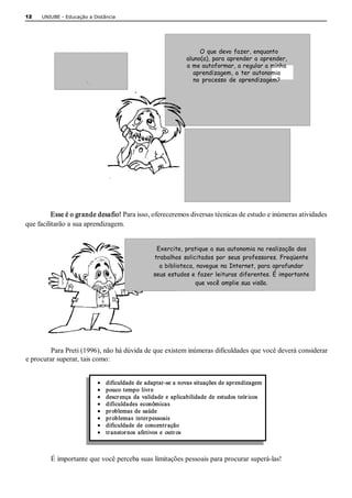 12   UNIUBE ­ Educação a Distância 




                                                                       O que devo fazer, enquanto
                                                                  aluno(a), para aprender a aprender,
              Como estudar?                                       a me autoformar, a regular a minha
                                                                     aprendizagem, a ter autonomia
                                                                     no processo de aprendizagem?




                                                                           Existem instrumentos e
                                                                          técnicas para me auxiliar
                                                                              nesse processo?




          Esse é o grande desafio! Para isso, ofereceremos diversas técnicas de estudo e inúmeras atividades 
que facilitarão a sua aprendizagem. 


                                                     Exercite, pratique a sua autonomia na realização dos
                                                    trabalhos solicitados por seus professores. Freqüente
                                                      a biblioteca, navegue na Internet, para aprofundar
                                                    seus estudos e fazer leituras diferentes. É importante
                                                                   que você amplie sua visão. 




         Para Preti (1996), não há dúvida de que existem inúmeras dificuldades que você deverá considerar 
e procurar superar, tais como: 


                           ·    dificuldade de adaptar­se a novas situações de aprendizagem 
                           ·    pouco  tempo  livr e 
                           ·    descr ença  da  validade  e  aplicabilidade  de  estudos  teór icos 
                           ·    dificuldades  econômicas 
                           ·    pr oblemas  de  saúde 
                           ·    pr oblemas  inter pessoais 
                           ·    dificuldade  de  concentr ação 
                           ·    tr anstor nos  afetivos  e  outr os 



         É importante que você perceba suas limitações pessoais para procurar superá­las!
 
