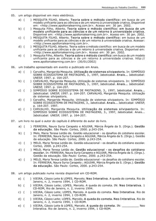 Metodologia do Trabalho Científico   111


05.  um artigo disponível em meio eletrônico. 
     a)  (    )  MESQUITA  FILHO,  Alberto.  Teoria sobre o  método científico:  em  busca  de  um 
                 modelo unificante para as ciências e de um retorno à universidade criativa. Disponível 
                 em:  <http://www.apollonialearning.com.br>.  Acesso  em:  30  jan.  2002. 
     b)  (    )  Mesquita  Filho,  Alberto.  Teo ria  sobre  o  méto do  científico:  em  busca  de  um 
                 modelo unificante para as ciências e de um retorno à universidade criativa. 
                 Disponível em: <http://www.apollonialearning.com.br>. Acesso em: 30 jan. 2002. 
     c)  (    )  MESQUITA  FILHO,  Alberto.  Teoria sobre o  método científico:  em  busca  de  um 
                 modelo unificante para as ciências e de um retorno à universidade criativa. Acessar: 
                 <http://www.apollonialearning.com.br>. 
     d)  (    )  MESQUITA FILHO, Alberto. Teoria sobre o método científico: em busca de um modelo 
                 unificante para as ciências e de um retorno à universidade criativa. Disponível em: 
                 <http://www.apollonialearning.com.br>.  Acesso  em:  30  jan.  2002. 
     e)  (    )  Mesquita Filho, Alberto. Teoria sobre o método científico: em busca de um modelo 
                 unificante  para  as  ciências  e  de  um  retorno  à  universidade  criativa.  http:// 
                 www.apollonialearning.com.br>  (30/01/2002) 

06.  um trabalho apresentado em evento e publicado em Anais. 
     a)  (    )  Carvalho, Margarida Mesquita. Utilização de sistemas silvipastoris. In: SIMPÓSIO 
                 SOBRE ECOSSISTEMA DE PASTAGENS, 3., 1997, Jaboticabal. A nais... Jaboticabal: 
                 UNESP, 1997. p.  164­207. 
     b)  (    )  CARVALHO, Margarida Mesquita. Utilização de sistemas silvipastoris. In: SIMPÓSIO 
                 SOBRE ECOSSISTEMA DE PASTAGENS, 3., 1997, Jaboticabal. A nais... Jaboticabal: 
                 UNESP, 1997. p.  164­207. 
     c)  (    )  SIMPÓSIO  SOBRE  ECOSSISTEMA  DE  PASTAGENS,  3.,  1997,  Jaboticabal.  A nais... 
                 Jaboticabal: UNESP, 1997. p. 164­207. CARVALHO, Margarida  Mesquita. Utilização 
                 de  sistemas  silvipastoris. 
     d)  (    )  Carvalho,  Margarida  Mesquita.  Utilização  de  sistemas  silvipastoris.  In:  SIMPÓSIO 
                 SOBRE ECOSSISTEMA DE PASTAGENS, 3., Jaboticabal. A nais... Jaboticabal: UNESP, 
                 p.  164­207. 1997. 
     e)  (    )  CARVALHO,  Margarida  Mesquita.  U t il iza çã o   de  si ste ma s  sil vi pas to ri s.  In: 
                 SIMPÓSIO  SOBRE  ECOSSISTEMA  DE  PASTAGENS,  3.,  1997,  Jaboticabal.  Anais... 
                 Jaboticabal: UNESP,  1997. p.  164­207. 

07.  um livro no qual o autor do capítulo é diferente do autor do livro. 

     a)  (    )  FERREIRA, Naura Syria Carapeto e AGUIAR, Márcia Ângela  da  S. (Orgs.).  Gestão 
                 da educação. São Paulo: Cortez, 2000. p.243­254. 
     b)  (    )  Melo, Maria Teresa Leitão de. Gestão educacional ­ os desafios do cotidiano escolar. 
                 In: FERREIRA, Naura Syria Carapeto e AGUIAR, Márcia Ângela da S. (Orgs.). Gestão 
                 da educação. São Paulo: Cortez, 2000. p.243­254. 
     c)  (    )  MELO, Maria Teresa Leitão de. Gestão educacional ­ os desafios do cotidiano escolar. 
                 Cortez,  2000.  p.243­254. 
     d)  (    )  MELO, Maria  Teresa Leitão  de.  Gestão educacional  ­ os  desafios do  cotidiano 
                 escolar. In: FERREIRA, Naura Syria Carapeto e AGUIAR, Márcia Ângela da S. (Orgs.). 
                 Gestão da educação. São Paulo: Cortez, 2000. p.243­254. 
     e)  (    )  MELO, Maria Teresa Leitão de. Gestão educacional ­ os desafios do cotidiano escolar. 
                 In: FERREIRA, Naura Syria Carapeto ; AGUIAR, Márcia Ângela da S. (Orgs.). Gestão 
                 da educação. São Paulo: Cortez, 2000. p.243­254. 

08.  um artigo  publicado numa revista disponível  em CD­ROM. 
     a)  (    )  VIEIRA, Cássio Leite & LOPES, Marcelo; N eo I nterativa. A queda do cometa. Rio de 
                 Janeiro, n. 2, inverno 1994, 1 CD­ROM. 
     b)  (    )  VIEIRA, Cássio Leite; LOPES, Marcelo. A queda do cometa. IN: N eo I nterativa. 1 
                 CD­ROM, Rio de Janeiro, n. 2, inverno 1994. 
     c)  (    )  VIEIRA, Cássio Leite; LOPES, Marcelo. A queda do cometa. N eo I nterativa. Rio de 
                 Janeiro, n. 2, inverno 1994, 1 CD­ROM. 
     d)  (    )  VIEIRA, Cássio Leite; LOPES, Marcelo. A  queda do cometa. N eo I nterativa. Rio de 
                 Janeiro, n. 2, inverno 1994, 1 CD­ROM. 
     e)  (    )  VIEIRA, Cássio Leite & LOPES, Marcelo. A  queda do cometa. IN: __________ Neo 
                 Interativa. Rio de Janeiro, n. 2, inverno 1994, 1 CD­ROM.
 