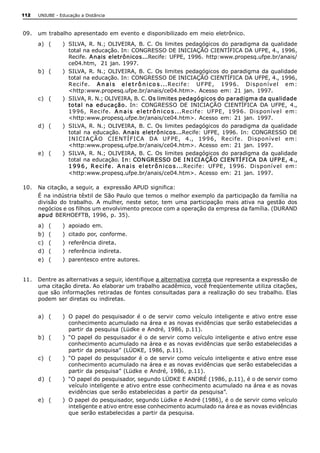 112   UNIUBE ­ Educação a Distância 



09.  um trabalho apresentado em evento e disponibilizado em meio eletrônico. 
      a)  (     )  SILVA,  R.  N.;  OLIVEIRA, B. C. Os  limites  pedagógicos  do  paradigma da  qualidade 
                   total na educação. In: CONGRESSO DE INICIAÇÃO CIENTÍFICA DA UFPE, 4., 1996, 
                   Recife.  A nais eletrônicos...Recife:  UFPE, 1996.  http:www.propesq.ufpe.br/anais/ 
                   ce04.htm,  21 jan. 1997. 
      b)  (     )  SILVA,  R.  N.;  OLIVEIRA, B. C. Os  limites  pedagógicos  do  paradigma da  qualidade 
                   total na educação. In: CONGRESSO DE INICIAÇÃO CIENTÍFICA DA UFPE, 4., 1996, 
                   Reci f e.  A n a i s   e l e t r ô n i c o s ...Reci f e:  U FPE ,  19 9 6 .  Di spon ível   em: 
                   <http:www.propesq.ufpe.br/anais/ce04.htm>.  Acesso  em:  21  jan.  1997. 
      c)  (     )  SILVA, R. N.; OLIVEIRA, B. C. Os limites pedagógicos do paradigma da qualidade 
                   to tal  na  educação.  In:  CONGRESSO  DE  INICIAÇÃO  CIENTÍFICA  DA  UFPE,  4., 
                   19 96,  Recife.  A n a i s   e l e t r ô n i c o s ...Recif e:  UFPE,  199 6.  Dispon ível  em: 
                   <http:www.propesq.ufpe.br/anais/ce04.htm>.  Acesso  em:  21  jan.  1997. 
      d)  (     )  SILVA,  R.  N.;  OLIVEIRA, B. C. Os  limites  pedagógicos  do  paradigma da  qualidade 
                   total  na  educação.  A nais  eletrônicos...Recife:  UFPE,  1996.  In:  CONGRESSO  DE 
                   I NICI A ÇÃ O  CI E NTÍ FI CA   DA  U FPE ,  4.,  19 9 6 ,  Reci f e.  Di spon ível   em: 
                   <http:www.propesq.ufpe.br/anais/ce04.htm>.  Acesso  em:  21  jan.  1997. 
      e)  (     )  SILVA,  R.  N.;  OLIVEIRA, B. C. Os  limites  pedagógicos  do  paradigma da  qualidade 
                   total na educação. I n: CON GRESSO DE I N I CI A ÇÃ O CI EN TÍ FI CA  DA  UFP E, 4., 
                   1 9 9 6 ,  R e c i f e .  A n a i s   e l e t r ô n i c o s ...Recife:  UFPE,  1996.  Disponível  em: 
                   <http:www.propesq.ufpe.br/anais/ce04.htm>.  Acesso  em:  21  jan.  1997. 

10.  Na citação, a seguir, a  expressão APUD significa: 
      É na indústria têxtil de São Paulo que temos o melhor exemplo da participação da família na 
      divisão  do  trabalho.  A  mulher,  neste  setor,  tem  uma  participação  mais  ativa  na  gestão  dos 
      negócios e os filhos um envolvimento precoce com a operação da empresa da família. (DURAND 
      apud BERHOEFTB, 1996, p. 35). 
      a)  (     )  apoiado  em. 
      b)  (     )  citado por, conforme. 
      c)  (     )  referência direta. 
      d)  (     )  referência indireta. 
      e)  (     )  parentesco entre autores. 


11.  Dentre as alternativas a seguir, identifique a alternativa correta que representa a expressão de 
     uma citação direta. Ao elaborar um trabalho acadêmico, você freqüentemente utiliza citações, 
     que  são  informações  retiradas de fontes  consultadas  para a realização  do  seu  trabalho. Elas 
     podem ser diretas ou indiretas. 


      a)  (     )  O  papel  do  pesquisador  é  o  de  servir  como  veículo  inteligente e  ativo  entre  esse 
                   conhecimento acumulado na área e as novas evidências que serão estabelecidas a 
                   partir da pesquisa (Lüdke e André, 1986, p.11). 
      b)  (     )  “O papel  do pesquisador  é o  de servir  como veículo  inteligente e ativo entre  esse 
                   conhecimento acumulado na área e as novas evidências que serão estabelecidas a 
                   partir da pesquisa”  (LÜDKE, 1986, p.11). 
      c)  (     )  “O papel  do pesquisador  é o  de servir  como veículo  inteligente e ativo entre  esse 
                   conhecimento acumulado na área e as novas evidências que serão estabelecidas a 
                   partir da pesquisa” (Lüdke e André, 1986, p.11). 
      d)  (     )  “O papel do pesquisador, segundo LÜDKE E ANDRÉ (1986, p.11), é o de servir como 
                   veículo inteligente e ativo entre esse conhecimento acumulado na área e as novas 
                   evidências que serão estabelecidas a partir da pesquisa”. 
      e)  (     )  O papel do pesquisador, segundo Lüdke e André (1986), é o de servir como veículo 
                   inteligente e ativo entre esse conhecimento acumulado na área e as novas evidências 
                   que serão estabelecidas a partir da pesquisa.
 