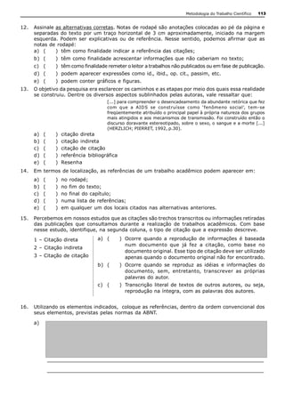 Metodologia do Trabalho Científico   113


12.  Assinale as alternativas corretas. Notas de rodapé são anotações colocadas ao pé da página e 
     separadas do  texto  por  um  traço  horizontal  de 3  cm  aproximadamente,  iniciado  na margem 
     esquerda.  Podem  ser  explicativas  ou  de  referência.  Nesse  sentido,  podemos  afirmar  que  as 
     notas de rodapé: 
     a)  (    )  têm como finalidade indicar a referência das citações; 
     b)  (      )  têm como finalidade acrescentar informações que não caberiam no texto; 
     c)  (      )  têm como finalidade remeter o leitor a trabalhos não publicados ou em fase de publicação. 
     d)  (      )  podem aparecer expressões como id., ibid., op. cit., passim, etc. 
     e)  (      )  podem conter gráficos e figuras. 
13.  O objetivo da pesquisa era esclarecer os caminhos e as etapas por meio dos quais essa realidade 
     se construiu. Dentre os diversos aspectos sublinhados pelas autoras, vale ressaltar que: 
                                         [...] para compreender o desencadeamento da abundante retórica que fez 
                                         com  que  a  AIDS  se  construísse  como  ‘fenômeno  social’,  tem­se 
                                         freqüentemente atribuído o principal papel à própria natureza dos grupos 
                                         mais atingidos e aos mecanismos de transmissão. Foi construído então o 
                                         discurso doravante estereotipado, sobre o sexo, o sangue e a morte [...] 
                                         (HERZLICH; PIERRET, 1992, p.30). 
     a)    (    )    citação  direta 
     b)    (    )    citação  indireta 
     c)    (    )    citação de citação 
     d)    (    )    referência  bibliográfica 
     e)    (    )    Resenha 
14.  Em termos de localização, as referências de um trabalho acadêmico podem aparecer em: 
     a)    (    )    no  rodapé; 
     b)    (    )    no fim do texto; 
     c)    (    )    no final do capítulo; 
     d)    (    )    numa lista de referências; 
     e)    (    )    em qualquer um dos locais citados nas alternativas anteriores. 

15.  Percebemos em nossos estudos que as citações são trechos transcritos ou informações retiradas 
     das  publicações  que  consultamos  durante  a  realização  de  trabalhos  acadêmicos.  Com  base 
     nesse estudo, identifique, na segunda coluna, o tipo de citação que a expressão descreve. 

     1 – Citação direta              a)  (        )  Ocorre  quando  a  reprodução  de  informações  é  baseada 
                                                     num  documento  que  já  fez  a  citação,  como  base  no 
     2 – Citação indireta 
                                                     documento original. Esse tipo de citação deve ser utilizado 
     3 – Citação de citação                          apenas quando o documento original não for encontrado. 
                                     b)  (        )  Ocorre  quando  se  reproduz  as  idéias  e  informações  do 
                                                     documento,  sem,  entretanto,  transcrever  as  próprias 
                                                     palavras do autor. 
                                     c)  (        )  Transcrição  literal  de  textos  de  outros  autores,  ou  seja, 
                                                     reprodução na íntegra, com as palavras dos autores. 


16.  Utilizando os elementos indicados,  coloque as referências, dentro da ordem convencional dos 
     seus elementos, previstas pelas normas da ABNT. 

     a) 




            _________________________________________________________________ 

            _________________________________________________________________
 