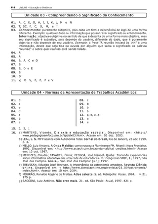 116    UNIUBE ­ Educação a Distância 


             Unidade 03 ­ Compreendendo o Significado do Conhecimento 

01.  A,  C,  E,  G,  H,  I,  J,  K,  L,  M   e   N 
02.  T,  SC,  F,   C,   S,   M,   e   I 
03.  Conhecimento: puramente subjetivo, pois cada um tem a experiência de algo de uma forma 
     diferente. Exemplo: qualquer dado ou informação que possa trazer significado ou entendimento. 
     I nformação: objetiva­subjetiva no sentido de que é descrita de uma forma mais objetiva, mas 
     seu  significado  é  subjetivo,  pois  depende  do  usuário,  diferente  do  dado,  que  é  puramente 
     objetivo  e  não  depende  de  seu  usuário.  Exemplo:  a  frase  “A  reunião  iniciará  às  14h”  é  uma 
     informação,  desde  que  seja  lida  ou  ouvida  por  alguém  que  saiba  o  significado  da  palavra 
     “reunião” e sobre qual reunião está sendo falada. 
04.  A 
05.  A 
06.  B,  A,  C  e  D 
07.  B 
08.  B,  D  e  E 
09.  B 
10.  D 
11.  V,   V,   V,   F,   F,   F  e  V 



            Unidade 04 ­ Normas de Apresentação de Trabalhos Acadêmicos 

01.    d                                                      08.    c 
02.    a                                                      09.    b 
03.    e                                                      10.    b 
04.    d                                                      11.    b 
05.    a                                                      12.    a, b, c, d 
06.    b                                                      13.    a 
07.    e                                                      14.    e 

15.  3,  2,  1 
16.  a) MARTI NS ,  V i cen t e.  D i s l e x i a   e   e d u c a ç ã o   e s p e c i a l .  Di sponí vel  em:  <h t t p:// 
          www.pedagogiaemfoco.pro.br/spdslx03.htm>.  Acesso  em:  03  dez.  2003. 
     b) LEAL, L. N. MP Fiscaliza com Autonomia Total. Jornal do Brasil, Rio de Janeiro, 25 abr. 1999. 
          p. 3. 
     c) MELLO, Luiz Antonio. A  Onda M aldita: como nasceu a Fluminense FM. Niterói: Nova Fronteira. 
          1992.  Disponível  em:  <http://www.actech.com.br/aondamaldita/  creditos.html>  Acesso 
          em: 13 out. 1997. 
     d) MENEZES, Cláudia; TAVARES, Olívia; PESSOA, José Manoel. Qsabe: Trocando experiências 
          sobre informática educativa em uma rede de educadores. In: Congresso SBIE, 1., 1997, São 
          José dos Campos. A nais... São José dos Campos: [s.n], 1997. 
     e) TREVISAN, Edvaldo José Trevisan. A importância da astronomia amadora. Revista Ciência 
          o n li n e .  Disponível  em:  <  http://www.cienciaonline.org/revista/03_09/astronomia/ 
          index.html>. Acesso em: 10  nov. 2004. 
     f )  MOURÃO, Ronaldo Rogério de Freitas. A tlas celeste. 5. ed. Petrópolis: Vozes, 1984.     v. 21. 
          175 p. 
     g) SACCONI, Luiz Antônio. N ão erre mais. 21. ed. São Paulo: Atual, 1997. 421 p.
 