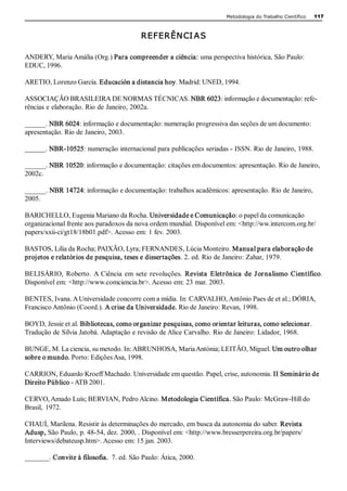 Metodologia do Trabalho Científico   117 



                                         REFERÊN CI A S

ANDERY, Maria Amália (Org.) Para compreender a ciência: uma perspectiva histórica. São Paulo: 
EDUC, 1996. 

ARETIO, Lorenzo García. Educación a distancia hoy. Madrid: UNED, 1994. 

ASSOCIAÇÃO BRASILEIRA DE NORMAS TÉCNICAS. NBR 6023: informação e documentação: refe­ 
rências e elaboração. Rio de Janeiro, 2002a. 

______. NBR 6024: informação e documentação: numeração progressiva das seções de um documento: 
apresentação. Rio de Janeiro, 2003. 

_______. NBR­10525: numeração internacional para publicações seriadas ­ ISSN. Rio de Janeiro, 1988. 

______. NBR 10520: informação e documentação: citações em documentos: apresentação. Rio de Janeiro, 
2002c. 

______. NBR 14724: informação e documentação: trabalhos acadêmicos: apresentação. Rio de Janeiro, 
2005. 

BARICHELLO, Eugenia Mariano da Rocha. Universidade e Comunicação: o papel da comunicação 
organizacional frente aos paradoxos da nova ordem mundial. Disponível em: <http://ww.intercom.org.br/ 
papers/xxii­ci/gt18/18b01.pdf>. Acesso em: 1 fev. 2003. 

BASTOS, Lilia da Rocha; PAIXÃO, Lyra; FERNANDES, Lúcia Monteiro. Manual para elaboração de 
projetos e relatórios de pesquisa, teses e dissertações. 2. ed. Rio de Janeiro: Zahar, 1979. 

BELISÁRIO,  Roberto.  A  Ciência  em  sete  revoluções.  Revista  Eletrônica  de  J or nalismo  Científico. 
Disponível em: <http://www.comciencia.br>. Acesso em: 23 mar. 2003. 

BENTES, Ivana. A Universidade concorre com a mídia. In: CARVALHO, Antônio Paes de et al.; DÓRIA, 
Francisco Antônio (Coord.). A crise da Universidade. Rio de Janeiro: Revan, 1998. 

BOYD, Jessie et al. Bibliotecas, como organizar pesquisas, como orientar leituras, como selecionar. 
Tradução de Silvia Jatobá. Adaptação e revisão de Alice Carvalho. Rio de Janeiro: Lidador, 1968. 

BUNGE, M. La ciencia, su metodo. In: ABRUNHOSA, Maria Antónia; LEITÃO, Miguel. Um outro olhar  
sobre o mundo. Porto: Edições Asa, 1998. 

CARRION, Eduardo Kroeff Machado. Universidade em questão. Papel, crise, autonomia. II Seminário de 
Direito Público ­ ATB 2001. 

CERVO, Amado Luís; BERVIAN, Pedro Alcino. Metodologia Científica. São Paulo: McGraw­Hill do 
Brasil,  1972. 

CHAUÍ, Marilena. Resistir às determinações do mercado, em busca da autonomia do saber. Revista 
Adusp, São Paulo, p. 48­54, dez. 2000, . Disponível em: <http://www.bresserpereira.org.br/papers/ 
Interviews/debateusp.htm>. Acesso em: 15 jan. 2003. 

_______. Convite à filosofia.  7. ed. São Paulo: Ática, 2000. 
 
