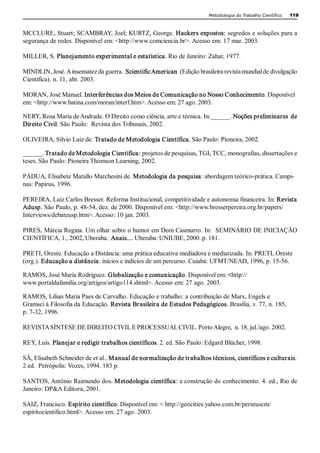 Metodologia do Trabalho Científico   119 



MCCLURE, Stuart; SCAMBRAY, Joel; KURTZ, George. Hackers expostos: segredos e soluções para a 
segurança de redes. Disponível em: <http://www.comciencia.br>. Acesso em: 17 mar. 2003. 

MILLER, S. Planejamento experimental e estatística. Rio de Janeiro: Zahar, 1977. 

MINDLIN, José. A insensatez da guerra.  Scientific American  (Edição brasileira revista mundial de divulgação 
Científica). n. 11, abr. 2003. 

MORAN, José Manuel. Interferências dos Meios de Comunicação no Nosso Conhecimento. Disponível 
em: <http://www.batina.com/moran/interf.htm>. Acesso em: 27 ago. 2003. 

NERY, Rosa Maria de Andrade. O Direito como ciência, arte e técnica. In:______. Noções preliminares  de 
Direito Civil. São Paulo:  Revista dos Tribunais, 2002. 

OLIVEIRA, Silvio Luiz de. Tratado de Metodologia Científica. São Paulo: Pioneira, 2002. 

______. Tratado de Metodologia Científica: projetos de pesquisas, TGI, TCC, monografias, dissertações e 
teses. São Paulo: Pioneira Thomson Learning, 2002. 

PÁDUA, Elisabete Matallo Marchesini de. Metodologia da pesquisa: abordagem teórico­prática. Campi­ 
nas: Papirus, 1996. 

PEREIRA, Luiz Carlos Bresser. Reforma Institucional, competitividade e autonomia financeira. In: Revista 
Adusp. São Paulo, p. 48­54, dez. de 2000. Disponível em: <http://www.bresserpereira.org.br/papers/ 
Interviews/debateusp.htm>. Acesso: 10 jan. 2003. 

PIRES, Márcia Regina. Um olhar sobre o humor em Dom Casmurro. In:  SEMINÁRIO DE INICIAÇÃO 
CIENTÍFICA, 1., 2002, Uberaba.  Anais.... Uberaba: UNIUBE, 2000. p. 181. 

PRETI, Oreste. Educação a Distância: uma prática educativa mediadora e mediatizada. In: PRETI, Oreste 
(org.). Educação a distância: inícios e indícios de um percurso. Cuiabá: UFMT/NEAD, 1996, p. 15­56. 

RAMOS, José Maria Rodriguez. Globalização e comunicação. Disponível em: <http:// 
www.portaldafamilia.org/artigos/artigo114.shtml>. Acesso em: 27 ago. 2003. 

RAMOS, Lilian Maria Paes de Carvalho. Educação e trabalho: a contribuição de Marx, Engels e 
Gramsci à Filosofia da Educação. Revista Brasileira de Estudos Pedagógicos. Brasília, v. 77, n. 185, 
p. 7­32, 1996. 

REVISTA SÍNTESE DE DIREITO CIVIL E PROCESSUAL CIVIL. Porto Alegre,  n. 18, jul./ago. 2002. 

REY, Luís. Planejar e redigir trabalhos científicos. 2. ed. São Paulo: Edgard Blücher, 1998. 

SÁ, Elisabeth Schneider de et al.. Manual de normalização de trabalhos técnicos, científicos e culturais. 
2 ed.  Petrópolis: Vozes, 1994. 183 p. 

SANTOS, Antônio Raimundo dos. Metodologia científica: a construção do conhecimento. 4. ed., Rio de 
Janeiro: DP&A Editora, 2001. 

SAIZ, Francisco. Espírito científico. Disponível em: < http://geocities.yahoo.com.br/perseuscm/ 
espiritocientifico.html>. Acesso em: 27 ago. 2003.
 
