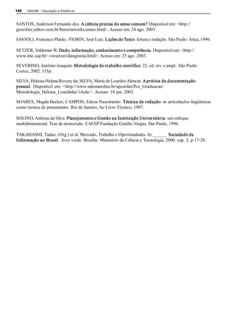 120   UNIUBE ­ Educação a Distância 



SANTOS, Anderson Fernando dos. A ciência precisa do senso comum? Disponível em: <http:// 
geocities.yahoo.com.br/historiaworks/senso.html>. Acesso em: 24 ago. 2003. 

SAVIOLI, Francisco Platão;  FIORIN, José Luiz. Lições de Texto: leitura e redação. São Paulo: Ática, 1996. 

SETZER, Valdemar W. Dado, informação, conhecimento e competência. Disponível em: <http:// 
www.ime.usp.br/~vwsetzer/datagrama.html>. Acesso em: 25 ago. 2003. 

SEVERINO, Antônio Joaquim. Metodologia do trabalho científico. 22. ed. rev. e ampl.. São Paulo: 
Cortez, 2002. 335p. 

SILVA, Heloisa Helena Rovery da; SILVA, Maria de Lourdes Alencar. A prática da documentação 
pessoal.  Disponível  em:  <http://www.salesianolins.br/apostilas/Pos_Graduacao/ 
Metodologia_Heloisa_Lourdinha/1Aula/>. Acesso: 10 jan. 2003. 

SOARES, Magda Becker; CAMPOS, Edson Nascimento. Técnica de redação: as articulações lingüísticas 
como técnica de pensamento. Rio de Janeiro: Ao Livro Técnico, 1987. 

SOLINO, Antônia da Silva. Planejamento e Gestão na Instituição Universitária: um enfoque 
multidimensional. Tese de doutorado. EAESP/Fundação Getúlio Vargas, São Paulo, 1996. 

TAKAHASHI, Tadao. (Org.) et al. Mercado, Trabalho e Oportunidades. In:______  Sociedade da 
Informação no Brasil:  livro verde. Brasília: Ministério da Ciência e Tecnologia, 2000. cap. 2, p.17­28.
 