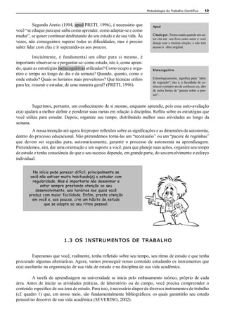 Metodologia do Trabalho Científico           13 



         Segundo Aretio (1994, apud PRETI, 1996), é necessário que                Apud 
você “se eduque para que saiba como aprender, como adaptar­se e como 
mudar”, se quiser continuar desfrutando do seu estudo e de sua vida. Às           Citado por. Termo usado quando um au­ 
                                                                                  tor cita em  seu livro outro autor e você 
vezes, não  conseguimos superar todas  as dificuldades, mas  é preciso            deseja usar a mesma citação, e não tem 
saber lidar com elas e ir superando­as aos poucos.                                acesso à  obra original. 


          Inicialmente,  é  fundamental  um  olhar  para  si  mesmo,  é 
importante observar­se e perguntar­se: como estudo, isto é, como apren­ 
do, quais as estratégias metacognitivas utilizadas? Como ocupo e orga­            M etacognitiva 
nizo o tempo ao longo do dia e da semana? Quando, quanto, como e 
onde estudo? Quais os horários mais proveitosos? Que técnicas utilizo             Etimologicamente, significa  para  “além 
                                                                                  da cognição”, isto é, a faculdade de co­ 
para ler, resumir e estudar, de uma maneira geral? (PRETI, 1996).                 nhecer o próprio ato de conhecer, ou, dito 
                                                                                  de outra forma de “pensar sobre o pen­ 
                                                                                  sar”. 


          Sugerimos, portanto, um conhecimento de si mesmo, enquanto aprendiz, pois essa auto­avaliação 
o(a) ajudará a melhor definir e ponderar suas metas em relação à disciplina. Reflita sobre as estratégias que 
você  utiliza  para  estudar.  Depois,  organize  seu  tempo,  distribuindo  melhor  suas  atividades  ao  longo  da 
semana. 
         A nossa intenção até agora foi propor reflexões sobre as significações e as dimensões da autonomia, 
dentro do processo educacional. Não pretendemos torná­las um “receituário” ou um “pacote de regrinhas” 
que  devem  ser  seguidas  para,  automaticamente,  garantir  o  processo  de  autonomia  na  aprendizagem. 
Pretendemos, sim, dar uma orientação e um suporte a você, para que planeje suas ações, organize seu tempo 
de estudo e tenha consciência de que o seu sucesso depende, em grande parte, do seu envolvimento e esforço 
individual. 

         No início pode parecer difícil, principalmente se
        você não estiver muito habituado(a) a estudar com
         regularidade. Mas é importante não desanimar e
             estar sempre prestando atenção ao seu
           desenvolvimento, aos horários nos quais você
       produz com maior facilidade. Enfim, preste atenção
         em você e, aos poucos, crie um hábito de estudo
               que se adapte ao seu ritmo pessoal.




                            1.3  OS  I N STRUM EN TOS  DE  TRABALHO 


         Esperamos que você, realmente, tenha refletido sobre seu tempo, seu ritmo de estudo e que tenha 
procurado algumas alternativas. Agora, vamos prosseguir nosso conteúdo estudando os instrumentos que 
o(a) auxiliarão na organização de sua vida de estudo e na disciplina de sua vida acadêmica. 

          A  tarefa  de  aprendizagem  na  universidade  se  inicia  pelo  embasamento  teórico,  próprio  de  cada 
área. Antes  de  iniciar  as  atividades  práticas,  de  laboratório  ou  de  campo,  você  precisa  compreender  o 
conteúdo específico de sua área de estudo. Para isso, é necessário dispor de diversos instrumentos de trabalho 
(cf.  quadro  1)  que, em  nosso  meio,  são  fundamentalmente  bibliográficos,  os quais  garantirão  seu  estudo 
pessoal no decorrer de sua vida acadêmica (SEVERINO, 2002).
 