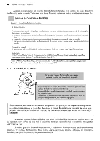 18     UNIUBE ­ Educação a Distância 



      AA seguir, apresentaremos um exemplo de um fichamento temático com a síntese das idéias do autor e 
também com idéias pessoais. Trata­se de uma forma dentre as muitas que podem ser utilizadas para este fim. 
A se 
           Exemplo de fichamento temático 

      Quadro 4 ­ Exemplo de fichamento temático 

       O  Conhecimento. 

       A autora analisa o sentido e o papel que o conhecimento exerce na realidade humana atual através de três relações: 
       fazer, usar e se posicionar: 
       a)  apresenta o homem como ser racional que, pela linguagem,  intrepreta o mundo e se mostra nessa interpreta­ 
           ção; 
       b) caracteriza o conhecimento como renascimento, isto é, formas sempre novas de estar no mundo; 
       c) o processo do conhecimento dá a verdadeira medida do homem: ser que renasce sempre quando está aberto ao 
           mundo. 

       Comentário  pessoal: 
       O texto destaca três possibilidades de conhecimento, mas ainda não revela o papel específico da ciência. 

       Referência: 
       GARCIA, Ana Maria Felipe. O Conhecimento. In: HÜHNE, Leda Miranda (Org.). Metodologia científica: 
       cadernos de texto e técnicas. 7. ed. Rio de Janeiro: Agir, 1999. 

      Fonte:  GARCIA, Ana Maria Felipe. O Conhecimento. In: HÜHNE, Leda Miranda (Org.). Metodologia cientí­ 
      fica: cadernos de texto e técnicas. 7. ed. Rio de Janeiro: Agir, 1999. 


1.3.1.3  Fichamento Geral 


                                                        Para esse tipo de fichamento, você pode
                                                        proceder conforme sugerimos, a seguir. 




                                           ­  Faça um apanhado amplo do assunto, sem muita profundidade 
                                              (leitura do prefácio, sumário, introdução). 
                                           ­  Em seguida, faça uma leitura mais aprofundada com apontamen­ 
                                              tos mais rigorosos. 
                                           ­  Lembre­se: as diversas informações devem ser seguidas pela  in­ 
                                              dicação, entre parênteses, das respectivas páginas. 



     É aquele realizado de maneira sistemática e organizada, no qual o(a) aluno(a) arquiva as apostilas, 
     os textos de seminários, os trabalhos didáticos, os textos de conferência e outros, cujo uso seja 
     julgado importante, formando um conjunto de textos relacionados com a área de estudo do(a) 
     estudante. 


         Ao realizar algum trabalho acadêmico, com maior valor científico, você poderá recorrer a este tipo 
de fichamento que servirá de base para o fichamento temático ou mesmo para o fichamento bibliográfico 
(SEVERINO, 2002). 
         À medida que você desenvolve seus estudos, o trabalho de fichamento deve ser sistematicamente 
realizado.  Procedendo  habitualmente dessa  forma,  você  perceberá,  na  prática, a  utilidade  do  fichamento, 
inserido como parte integrante do seu processo de estudo.
 
