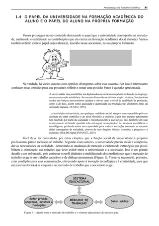 Metodologia do Trabalho Científico         21



   1.4  O P AP EL DA UN I VERSI DADE N A FORM AÇÃO ACADÊM I CA DO 
        ALUN O E O P AP EL DO ALUN O N A P RÓP RI A FORM AÇÃO 



          Vamos prosseguir nosso conteúdo destacando o papel que a universidade desempenha na socieda­ 
de, analisando e enfatizando as contribuições que ela exerce na formação acadêmica do(a) aluno(a). Vamos 
também refletir sobre o papel do(a) aluno(a), inserido nessa sociedade, na sua própria formação. 


                                                                     A questão inicial que se coloca,
                                                                   portanto, é a seguinte: Qual o papel
                                                                      da universidade na sociedade?




        Na verdade, há vários autores com opiniões divergentes sobre esse assunto. Por isso é interessante 
conhecer essas opiniões para que possamos refletir e tomar uma posição frente à questão apresentada. 
                                 A universidade visa possibilitar aos diplomados o exercício competente da função ou emprego, 
                                 com remuneração satisfatória. Acrescento dimensão social mais ampla: técnicos, funcionários 
                                 saídos dos  bancos universitários ajudam  a elevar tanto o  nível da qualidade  da produção, 
                                 como  o do  país,  assim  como qualidade  e  quantidade da  produção  nas  diferentes áreas  da 
                                 atividade humana. (JUSTO, 1995). 

                                 ...a instituição universitária, em qualquer realidade social, sempre tem respondido pela ex­ 
                                 celência  do  saber  científico  e  do  nível filosófico  e  cultural,  e  por  isso  mesmo  geralmente 
                                 tem recebido por parte da sociedade o reconhecimento a que faz jus, mas também tem sido 
                                 severamente  criticada  quando  não  consegue  acompanhar  os  avanços  científicos  e 
                                 tecnológicos, perdendo assim sua capacidade para traduzir em ações concretas as necessi­ 
                                 dades  emergentes da  sociedade,  através de  suas funções  básicas:  o ensino,  a  pesquisa e  a 
                                 extensão. (SOLINO apud INFANTE, 2003) 

          Você  deve  ter  constatado,  por  estas  citações,  que  a  função  social  da  universidade  é  preparar 
profissionais para o mercado de trabalho. Segundo esses autores, a universidade precisa ouvir e compreen­ 
der as necessidades da sociedade,  detectando as mudanças de mercado e elaborando estratégias que possi­ 
bilitem  a  otimização  das  relações  que  deve  existir  entre  a  universidade  e  a  sociedade.  Isso  é  um  grande 
desafio a ser enfrentado, pois conhecer o perfil dinâmico e multifacetado dos profissionais que o mercado de 
trabalho exige é um trabalho cauteloso e de diálogo permanente (Figura 1). Torna­se necessário, portanto, 
criar condições para essa comunicação, oferecendo apoio à inovação tecnológica e à criatividade, para que 
o(a) universitário(a) se enquadre no mercado de trabalho que a sociedade exige. 



                                                        SISTEMA
                                                      EDUCACIONAL 




              Setor privado,                          MERCADO DE
            empresas, estatais e                                                                 Setor público
                                                       TRABALHO
                 fundações

           Figura 1 – Ajuste entre o mercado de trabalho e o sistema educacional de terceiro grau.
 