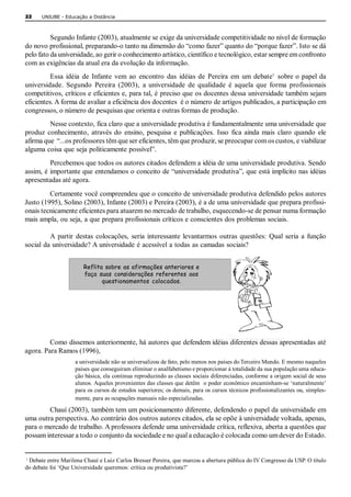 22    UNIUBE ­ Educação a Distância 



          Segundo Infante (2003), atualmente se exige da universidade competitividade no nível de formação 
do novo profissional, preparando­o tanto na dimensão do “como fazer” quanto do “porque fazer”. Isto se dá 
pelo fato da universidade, ao gerir o conhecimento artístico, científico e tecnológico, estar sempre em confronto 
com as exigências da atual era da evolução da informação. 
                                                                                               1 
          Essa  idéia  de  Infante  vem  ao  encontro  das  idéias  de  Pereira  em  um  debate  sobre o papel da 
universidade.  Segundo  Pereira  (2003),  a  universidade  de  qualidade  é  aquela  que  forma  profissionais 
competitivos, críticos e eficientes e, para tal, é preciso que os docentes dessa universidade também sejam 
eficientes. A forma de avaliar a eficiência dos docentes  é o número de artigos publicados, a participação em 
congressos, o número de pesquisas que orienta e outras formas de produção. 
         Nesse contexto, fica claro que a universidade produtiva é fundamentalmente uma universidade que 
produz  conhecimento,  através  do  ensino,  pesquisa  e  publicações.  Isso  fica  ainda  mais  claro  quando  ele 
afirma que  “...os professores têm que ser eficientes, têm que produzir, se preocupar com os custos, e viabilizar 
alguma coisa que seja politicamente possível”. 
         Percebemos que todos os autores citados defendem a idéia de uma universidade produtiva. Sendo 
assim, é importante que entendamos o conceito de “universidade produtiva”, que está implícito nas idéias 
apresentadas até agora. 
         Certamente você compreendeu que o conceito de universidade produtiva defendido pelos autores 
Justo (1995), Solino (2003), Infante (2003) e Pereira (2003), é a de uma universidade que prepara profissi­ 
onais tecnicamente eficientes para atuarem no mercado de trabalho, esquecendo­se de pensar numa formação 
mais ampla, ou seja, a que prepara profissionais críticos e conscientes dos problemas sociais. 

         A  partir  destas  colocações,  seria  interessante  levantarmos  outras  questões:  Qual  seria  a  função 
social da universidade? A universidade é acessível a todas as camadas sociais? 


                       Reflita sobre as afirmações anteriores e
                       faça suas considerações referentes aos
                              questionamentos colocados.




         Como dissemos anteriormente, há autores que defendem idéias diferentes dessas apresentadas até 
agora. Para Ramos (1996), 
                    a universidade não se universalizou de fato, pelo menos nos países do Terceiro Mundo. E mesmo naqueles 
                    países que conseguiram eliminar o analfabetismo e proporcionar à totalidade da sua população uma educa­ 
                    ção básica, ela continua reproduzindo as classes sociais diferenciadas, conforme a origem social de seus 
                    alunos. Aqueles provenientes das classes que detêm  o poder econômico encaminham­se ‘naturalmente’ 
                    para os cursos de estudos superiores; os demais, para os cursos técnicos profissionalizantes ou, simples­ 
                    mente, para as ocupações manuais não especializadas. 

        Chauí (2003), também tem um posicionamento diferente, defendendo o papel da universidade em 
uma outra perspectiva. Ao contrário dos outros autores citados, ela se opõe à universidade voltada, apenas, 
para o mercado de trabalho. A professora defende uma universidade crítica, reflexiva, aberta a questões que 
possam interessar a todo o conjunto da sociedade e no qual a educação é colocada como um dever do Estado. 


1 
 Debate entre Marilena Chauí e Luiz Carlos Bresser Pereira, que marcou a abertura pública do IV Congresso da USP. O título 
do debate foi ‘Que Universidade queremos: crítica ou produtivista?’ 
 