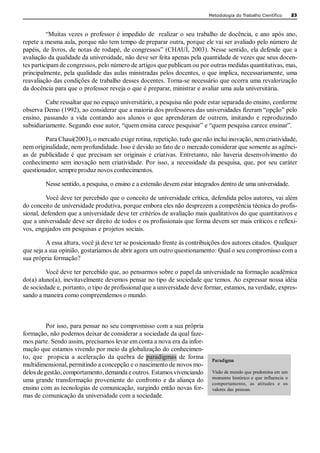 Metodologia do Trabalho Científico            23 



          “Muitas  vezes  o  professor  é  impedido  de    realizar  o  seu  trabalho  de  docência,  e  ano  após  ano, 
repete a mesma aula, porque não tem tempo de preparar outra, porque ele vai ser avaliado pelo número de 
papéis,  de livros,  de  notas de  rodapé,  de congressos”  (CHAUÍ,  2003).  Nesse  sentido, ela  defende  que  a 
avaliação da qualidade da universidade, não deve ser feita apenas pela quantidade de vezes que seus docen­ 
tes participam de congressos, pelo número de artigos que publicam ou por outras medidas quantitativas, mas, 
principalmente, pela qualidade das aulas ministradas pelos docentes, o que implica, necessariamente, uma 
reavaliação das condições de trabalho desses docentes. Torna­se necessário que ocorra uma revalorização 
da docência para que o professor reveja o que é preparar, ministrar e avaliar uma aula universitária. 

          Cabe ressaltar que no espaço universitário, a pesquisa não pode estar separada do ensino, conforme 
observa Demo (1992), ao considerar que a maioria dos professores das universidades fizeram “opção” pelo 
ensino,  passando  a  vida  contando  aos  alunos  o  que  aprenderam  de  outrem,  imitando  e  reproduzindo 
subsidiariamente. Segundo esse autor, “quem ensina carece pesquisar” e “quem pesquisa carece ensinar”. 

          Para Chauí(2003), o mercado exige rotina, repetição, tudo que não inclui inovação, nem criatividade, 
nem originalidade, nem profundidade. Isso é devido ao fato de o mercado considerar que somente as agênci­ 
as  de  publicidade  é  que  precisam  ser  originais  e  criativas.  Entretanto,  não  haveria  desenvolvimento  do 
conhecimento  sem  inovação  nem  criatividade.  Por  isso,  a  necessidade  da  pesquisa,  que,  por  seu  caráter 
questionador, sempre produz novos conhecimentos. 

          Nesse sentido, a pesquisa, o ensino e a extensão devem estar integrados dentro de uma universidade. 

         Você deve ter percebido que o conceito de universidade crítica, defendida pelos autores, vai além 
do conceito de universidade produtiva, porque embora eles não desprezem a competência técnica do profis­ 
sional, defendem que a universidade deve ter critérios de avaliação mais qualitativos do que quantitativos e 
que a universidade deve ser direito de todos e os profissionais que forma devem ser mais críticos e reflexi­ 
vos, engajados em pesquisas e projetos sociais. 

         A essa altura, você já deve ter se posicionado frente às contribuições dos autores citados. Qualquer 
que seja a sua opinião, gostaríamos de abrir agora um outro questionamento: Qual o seu compromisso com a 
sua própria formação? 

         Você deve ter percebido que, ao pensarmos sobre o papel da universidade na formação acadêmica 
do(a) aluno(a), inevitavelmente devemos pensar no tipo de sociedade que temos. Ao expressar nossa idéia 
de sociedade e, portanto, o tipo de profissional que a universidade deve formar, estamos, na verdade, expres­ 
sando a maneira como compreendemos o mundo. 



          Por isso, para pensar no seu compromisso com a sua própria 
formação, não podemos deixar de considerar a sociedade da qual faze­ 
mos parte. Sendo assim, precisamos levar em conta a nova era da infor­ 
mação que estamos vivendo por meio da globalização do conhecimen­ 
to,  que    propicia  a  aceleração  da  quebra  de  paradigmas  de  forma        Paradigma 
multidimensional, permitindo a concepção e o nascimento de novos mo­ 
delos de gestão, comportamento, demanda e outros. Estamos vivenciando             Visão de mundo que predomina em um 
                                                                                  momento  histórico  e  que  influencia  o 
uma  grande  transformação  proveniente  do  confronto  e  da  aliança  do        comportamento,  as  atitudes  e  os 
ensino com as tecnologias de comunicação, surgindo então novas for­               valores  das  pessoas. 
mas de comunicação da universidade com a sociedade.
 