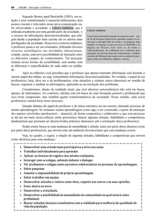 24    UNIUBE ­ Educação a Distância 



          Segundo Bentes apud Barichello (2003), em re­ 
lação a essa transformação é essencial enfatizarmos dois 
pontos cruciais e relevantes nessa nova comunicação en­ 
tre  universidade  e  sociedade:  a  cultura  midiática,  que  é 
utilizada atualmente por uma grande parte da sociedade,  e  Cultura  midiática 
o excesso de informações descontextualizadas, que atin­  Uma forma cultural proveniente do contexto social     atu­ 
gem desde a população mais carente até os setores mais  al. Se até há pouco tempo livros, apostilas, jornais e revis­ 
privilegiados da sociedade. Nesse novo contexto midiático,  tas  eram  a  principal  fonte de  estudo  e  de  pesquisa, hoje 
                                                                  também se integram a esses recursos os CD­ROMs e as 
o professor passa a ser um orientador, utilizando diversos  páginas  de  Internet,  bem  como  os  de  áudio  e 
recursos  tecnológicos  nas  atividades  educacionais,  videoconferências.  Se  a  biblioteca  era  a  referência  para 
criando, assim, uma nova possibilidade de interação entre  pesquisas nas diversas áreas do conhecimento, o próprio 
                                                                  conceito de biblioteca hoje muda, com os sistemas de pes­ 
os  diferentes  campos  de  conhecimento.  Tal  interação  quisa online nas bibliotecas digitais e virtuais. 
otimiza  novas  formas  de  sociabilidade,  sem  acabar  com 
as diferenças e especificidades de cada saber ou realida­ 
de. 
          Após as reflexões você percebeu que o professor que apenas transmite informação está fazendo o 
mesmo papel das mídias, ou seja, transmitindo informações descontextualizadas. Na verdade, o papel do (a) 
professor(a), hoje, deve ser o de problematizar, criar situações e orientar os(as) alunos(as) no sentido de 
buscar, organizar e analisar as informações, aplicando­as na resolução dos problemas. 
          Consideramos,  diante  da  realidade  atual,  que  o(a)  aluno(a)  universitário(a)  não  está  em  busca, 
apenas, de informações. Ao contrário, ele(ela) está em busca de uma formação pessoal e profissional que 
o(a)  torne  competente,  mas  também  agente  transformador(a)  da  sociedade.  Nesse  sentido,  cabe  ao(à) 
professor(a) orientá­lo(a) nesse processo. 
         Quando falamos do papel do professor e do aluno entramos em um assunto chamado processo de 
ensino­aprendizagem. Se tomamos ensino­aprendizagem como algo a ser construído, a partir da interação 
dos sujeitos envolvidos (professor(a) – aluno(a)), de forma cooperativa e colaborativa e que esse processo 
se dá  em um meio  sócio­cultural, então precisamos elencar  algumas atitudes, habilidades  e competências 
fundamentais que precisam ser desenvolvidas pelos(as) alunos(as) sob a orientação do(a) professor(a). 
         Sendo assim, busca­se uma mudança de mentalidade e atitude, tanto por parte do(a) aluno(a) como 
por parte do(a) professor(a), que devem criar um ambiente favorável para que essa mudança ocorra. 
        Veja, no quadro, a seguir, a relação de algumas atitudes, habilidades e competências que servem 
como diretrizes para essa mudança: 

        ·  Desenvolver uma atitude mais participativa e ativa nas aulas. 
        ·  Trabalhar individualmente para aprender. 
        ·  Aplicar as técnicas de registro dos estudos realizados. 
        ·  Interagir com os colegas, sabendo debater e dialogar. 
        ·  Ver professores e colegas como parceiros colaboradores no processo de aprendizagem. 
        ·  Saber pesquisar. 
        ·  Assumir a responsabilidade da própria aprendizagem. 
        ·  Saber trabalhar em equipe. 
        ·  Desenvolver atitudes e valores como ética, respeito aos outros e às suas opiniões. 
        ·  Estar aberto ao novo. 
        ·  Desenvolver a criticidade. 
        ·  Desenvolver a sensibilidade às necessidades da comunidade na qual atuará como 
           profissional. 
        ·  Buscar soluções técnicas e condizentes com a realidade para melhoria da qualidade de 
           vida da população.
 