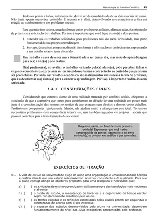 Metodologia do Trabalho Científico   25 



         Todos os pontos citados, anteriormente, devem ser desenvolvidos desde as séries iniciais do curso. 
Não  basta  apenas  memorizar  conteúdo.  É  necessário  ir  além,  desenvolvendo  uma  consciência  crítica  em 
relação ao conhecimento e aos problemas sociais. 

         Para que tudo isso ocorra, uma das formas que os professores utilizam, além das aulas, é a orientação 
de projetos e a solicitação de trabalhos. Por isso é importante que você fique atento(a) a dois pontos: 
         1.  Entender que os trabalhos solicitados pelos professores não são mera formalidade, mas parte 
             fundamental da sua própria aprendizagem; 
         2.  Ser capaz de analisar, comparar, discutir, transformar a informação em conhecimento, expressando 
             a sua opinião sobre o tema discutido. 
         Um trabalho nunca deve ser mera formalidade a ser cumprida, mas meio de aprendizagem 
         para o(a) aluno(a) que o realiza. 
         O(a) professor(a), ao avaliar o trabalho realizado  pelo(a) aluno(a), pode perceber falhas e 
enganos conceituais que precisam ser esclarecidos ou lacunas com relação ao conteúdo que precisam 
ser preenchidas. Portanto, os trabalhos acadêmicos são instrumentos auxiliares na tarefa do professor, 
que é a de orientar o(a) aluno(a) para alcançar a aprendizagem. Por isso, é importante realizá­los com 
seriedade. 

                              1.4.1    CON SI DERAÇÕES  FI N AI S 

          Considerando  que  estamos  diante  de  uma  realidade  marcada  por  conflitos  sociais,  chegamos  à 
conclusão de que a alternativa que temos para caminharmos na direção de uma sociedade um pouco mais 
justa é a  conscientização das pessoas no sentido de  que exerçam seus direitos e  deveres como cidadãos. 
Profissionais  competentes  tecnicamente  falando,  não  ajudam  muito  a  alcançarmos  este  ideal.  Tornam­se 
necessários profissionais com competência  técnica sim, mas também engajados em projetos    sociais que 
possam contribuir para a transformação da sociedade. 


                                                     Chegamos, assim, ao final de nossa primeira
                                                         unidade! Esperamos que você tenha
                                                    compreendido os pontos essenciais e se sinta
                                                   motivado(a) a colocar em prática o que aprendeu.




                                   EXER CÍ CI OS  DE  FI XAÇÃO 

01.  A vida de estudo na universidade exige do aluno uma organização e uma racionalidade técnica 
     e prática afim de que seu estudo seja prazeroso, positivo, consistente e de qualidade. Para que 
     o aluno consiga atingir os objetivos propostos para uma disciplina é necessário que: 

      a)  (     )  as atividades de ensino­aprendizagem utilizem sempre das tecnologias mais modernas 
                   e atraente. 
      b)  (     )  o  hábito  de  estudo,  a  manutenção  de  horários  e  a  organização  do  tempo  escolar 
                   sejam constantemente mantidos  pelo aluno. 
      c)  (     )  as tarefas exigidas e as reflexões assimiladas pelos alunos podem ser adquiridas e 
                   dinamizadas de acordo com o seu interesse. 
      d)  (     )  o  sucesso  dos  estudos  desenvolvidos  pelo  aluno  na  universidade,  dependem 
                   fundamentalmente do  nível das  aulas expositivas apresentadas pelo professor.
 