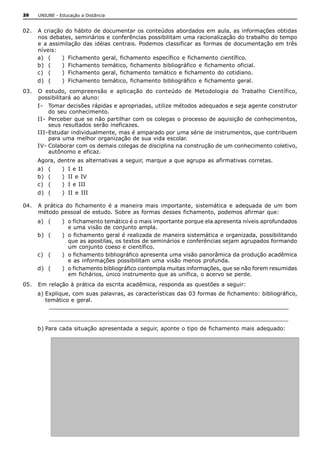 26   UNIUBE ­ Educação a Distância 


02.  A criação do hábito  de documentar os conteúdos abordados em  aula, as informações obtidas 
     nos debates, seminários e conferências possibilitam uma racionalização do trabalho do tempo 
     e a assimilação  das idéias  centrais. Podemos classificar as formas de documentação em  três 
     níveis: 
     a)  (    )  Fichamento  geral, fichamento  específico  e fichamento  científico. 
     b)  (    )  Fichamento  temático, fichamento  bibliográfico  e fichamento  oficial. 
     c)  (    )  Fichamento geral, fichamento temático  e fichamento  do cotidiano. 
     d)  (     )  Fichamento  temático, fichamento  bibliográfico  e fichamento  geral. 
03.  O  estudo,  compreensão  e  aplicação  do  conteúdo  de  Metodologia  do  Trabalho  Científico, 
     possibilitará  ao  aluno: 
     I­  Tomar decisões rápidas e apropriadas, utilize métodos adequados e seja agente construtor 
          do  seu  conhecimento. 
     II­  Perceber que se não partilhar com os colegas o processo de aquisição de conhecimentos, 
          seus resultados serão ineficazes. 
     III­Estudar individualmente, mas é amparado por uma série de instrumentos, que contribuem 
          para uma melhor organização de sua vida escolar. 
     IV­ Colaborar com os demais colegas de disciplina na construção de um conhecimento coletivo, 
          autônomo e eficaz. 
     Agora, dentre as alternativas a seguir, marque a que agrupa as afirmativas corretas. 
     a)  (     )  I e II 
     b)  (     )  II e IV 
     c)  (     )  I  e III 
     d)  (     )  II  e  III 

04.  A  prática  do  fichamento  é  a  maneira  mais  importante,  sistemática  e  adequada  de  um  bom 
     método pessoal de estudo. Sobre as formas desses fichamento, podemos afirmar que: 
     a)  (     )  o fichamento temático é o mais importante porque ela apresenta níveis aprofundados 
                  e uma visão de conjunto ampla. 
     b)  (     )  o fichamento geral é realizada de maneira sistemática e organizada, possibilitando 
                  que as apostilas, os textos de seminários e conferências sejam agrupados formando 
                  um conjunto coeso e científico. 
     c)  (     )  o fichamento bibliográfico apresenta uma visão panorâmica da produção acadêmica 
                  e as informações possibilitam uma visão menos profunda. 
     d)  (     )  o fichamento bibliográfico contempla muitas informações, que se não forem resumidas 
                  em fichários, único instrumento que as unifica, o acervo se perde. 
05.  Em relação à prática da escrita acadêmica, responda as questões a seguir: 
     a) Explique, com suas palavras, as características das 03 formas de fichamento: bibliográfico, 
        temático e geral. 
         ________________________________________________________________ 
         ________________________________________________________________
     b) Para cada situação apresentada a seguir, aponte o tipo de fichamento mais adequado: 
 