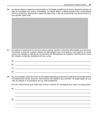 Metodologia do Trabalho Científico   27


06.  Ao pensar sobre o papel da universidade na formação acadêmica do aluno, devemos pensar no 
     tipo de sociedade que temos. Estabeleça na tabela abaixo a diferenciação entre universidade 
     crítica e produtiva, apontando o papel de cada uma, o tipo de profissional que deve formar e a 
     sua opinião sobre elas. 




07.  Ao praticar a autonomia no convívio com os outros, existem inúmeras dificuldades que devemos 
     considerar e procurar superar. Aponte 04 dificuldades que você possuiu e já superou ou ainda 
     possui em relação ao estudo do componente de Metodologia do Trabalho Científico bem como 
     em relação às demais disciplinas de seu curso. 

     a)  __________________________________________________________________ 
     b)  __________________________________________________________________ 
     c)  __________________________________________________________________ 
     d)  __________________________________________________________________ 

08.  Na universidade, antes de iniciar as atividades específicas próprias de cada área de conhecimento 
     é fundamental utilizar diversos instrumentos de trabalho que auxiliam na organização de sua 
     vida de estudo e na disciplina de sua vida acadêmica. 

     Cite 02 instrumentos que você mais utiliza e aponte 02 vantagens que cada um proporciona. 

     a)  __________________________________________________________________ 
         __________________________________________________________________ 
         __________________________________________________________________ 
     b)  __________________________________________________________________ 
         __________________________________________________________________ 
         __________________________________________________________________
 