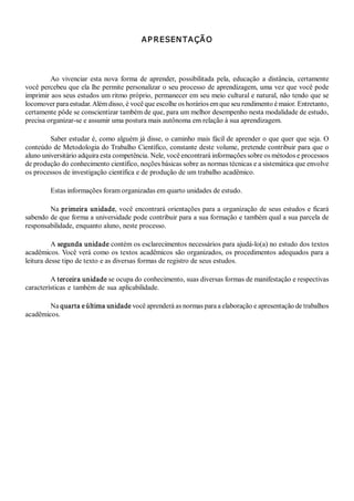 Metodologia do Trabalho Científico   3




                                            A P R ESEN TA ÇÃ O 




         Ao  vivenciar  esta  nova  forma  de  aprender,  possibilitada  pela,  educação  a  distância,  certamente 
você percebeu que ela lhe permite personalizar o seu processo de aprendizagem, uma vez que você pode 
imprimir aos seus estudos um ritmo próprio, permanecer em seu meio cultural e natural, não tendo que se 
locomover para estudar. Além disso, é você que escolhe os horários em que seu rendimento é maior. Entretanto, 
certamente pôde se conscientizar também de que, para um melhor desempenho nesta modalidade de estudo, 
precisa organizar­se e assumir uma postura mais autônoma em relação à sua aprendizagem. 

         Saber estudar é, como alguém já disse, o caminho mais fácil de aprender o que quer que seja. O 
conteúdo de Metodologia do Trabalho Científico, constante deste volume, pretende contribuir para que o 
aluno universitário adquira esta competência. Nele, você encontrará informações sobre os métodos e processos 
de produção do conhecimento científico, noções básicas sobre as normas técnicas e a sistemática que envolve 
os processos de investigação científica e de produção de um trabalho acadêmico. 

         Estas informações foram organizadas em quarto unidades de estudo. 

        Na primeira unidade, você  encontrará orientações para a  organização de seus estudos  e ficará 
sabendo de que forma a universidade pode contribuir para a sua formação e também qual a sua parcela de 
responsabilidade, enquanto aluno, neste processo. 

          A segunda unidade contém os esclarecimentos necessários para ajudá­lo(a) no estudo dos textos 
acadêmicos. Você verá como os textos acadêmicos são organizados, os procedimentos adequados para a 
leitura desse tipo de texto e as diversas formas de registro de seus estudos. 

         A terceira unidade se ocupa do conhecimento, suas diversas formas de manifestação e respectivas 
características e também de sua aplicabilidade. 

        Na quarta e última unidade você aprenderá as normas para a elaboração e apresentação de trabalhos 
acadêmicos.
 
