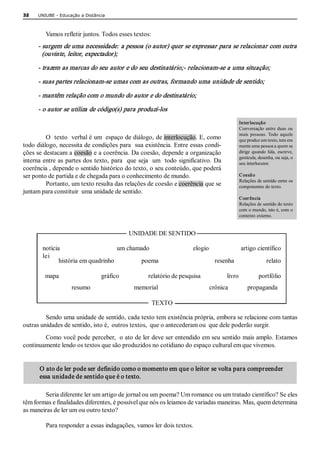 32   UNIUBE ­ Educação a Distância 



        Vamos refletir juntos. Todos esses textos:
     ­ surgem de uma necessidade: a pessoa (o autor) quer se expressar para se relacionar com outra 
       (ouvinte, leitor, expectador); 

     ­ trazem as marcas do seu autor e do seu destinatário;­ relacionam­se a uma situação; 

     ­ suas partes relacionam­se umas com as outras, formando uma unidade de sentido; 

     ­ mantêm relação com o mundo do autor e do destinatário; 

     ­ o autor se utiliza de código(s) para produzí­los 
                                                                                                                       Inter locução 
                                                                                                                       Conversação  entre  duas  ou 
                                                                                                                       mais  pessoas.  Todo  aquele 
         O  texto  verbal é um  espaço de diálogo, de interlocução. E, como                                            que produz um texto, tem em 
todo diálogo, necessita de condições para  sua existência. Entre essas condi­                                          mente uma pessoa a quem se 
ções se destacam a coesão e a coerência. Da coesão, depende a organização                                              dirige  quando  fala,  escreve, 
                                                                                                                       gesticula, desenha, ou seja, o 
interna entre as partes dos texto, para   que seja  um  todo significativo. Da                                         seu interlocutor. 
coerência , depende o sentido histórico do texto, o seu conteúdo, que poderá 
ser ponto de partida e de chegada para o conhecimento de mundo.                                                        C oesã o 
                                                                                                                       Relações de sentido entre os 
         Portanto, um texto resulta das relações de coesão e coerência que se                                          componentes do texto. 
juntam para constituir  uma unidade de sentido. 
                                                                                                                       Coer ência 
                                                                                                                       Relações de sentido do texto 
                                                                                                                       com o mundo, isto é, com o 
                                                                                                                       contexto externo. 


                                                       UNIDADE DE SENTIDO 

       notícia                                  um chamado                          elogio                   artigo científico 
       lei 
              história em quadrinho                 poema                                    resenha                    relato 

        mapa                                gráfico                      relatório de pesquisa                    livro               portfólio 
                       resumo                           memorial                                crônica            propaganda 

                                                                    TEXTO 

         Sendo uma unidade de sentido, cada texto tem existência própria, embora se relacione com tantas 
outras unidades de sentido, isto é,  outros textos,  que o antecederam ou  que dele poderão surgir. 
        Como você pode perceber,  o ato de ler deve ser entendido em seu sentido mais amplo. Estamos 
continuamente lendo os textos que são produzidos no cotidiano do espaço cultural em que vivemos. 


      O ato de ler pode ser definido como o momento em que o leitor se volta para compreender  
      essa unidade de sentido que é o texto. 

        Seria diferente ler um artigo de jornal ou um poema? Um romance ou um tratado científico? Se eles 
têm formas e finalidades diferentes, é possível que nós os leiamos de variadas maneiras. Mas, quem determina 
as maneiras de ler um ou outro texto? 

         Para responder a essas indagações, vamos ler dois textos. 
 