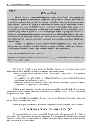 34     UNIUBE ­ Educação a Distância 




  Texto 2 
                                                                 O Termo Direito 
            Não é fácil perceber todas as significações encerradas no termo "Direito", ou tirar desse termo 
  o  conteúdo  que  possa  nos  aproximar  da  compreensão  do  que  seja  a  finalidade  da  ciência  que 
  pretendemos conhecer: direito, do latim directus, adj. ­ colocado em linha reta; direito, reto; certeiro; 
  direto; preciso. O vocábulo ora significa: a) ordenamento ou norma ­ conjunto de normas ou sistema 
  jurídico vigente num país:o Direito da Alemanha; b) autorização ou permissão de fazer o que a norma 
  não proíba, ou o que a norma autorize, ou seja, certo poder de exigir ou dispor de uma ação :isso é 
  direito meu; c) qualidade do que atende a um anseio de justiça e retidão, do que é justo e reto: isso não 
  é direito; d) prerrogativa que alguém possui de exigir de outrem a prática ou abstenção de certos atos: 
  defendo­me porque alguém põe em risco o meu direito; e) ciência de norma coercitivamente imposta 
  (obrigatória): o Direito é a ciência normativa; f) conjunto de conhecimentos acerca dessa ciência: essa 
  regra de Direito. 
            Também pode significar um conjunto de conhecimentos englobantes, que se ocupa de uma 
  série de disciplinas diferentes: "a filosofia do Direito, a sociologia do Direito, a história do Direito e a 
                                                                                        .(9) 
  Jurisprudência ("dogmática jurídica"), para se referir somente às mais importantes 

  (9) Karl Larenz, Metodologia da ciência do direito, 3.ed.,cit.,p.261 


  NERY, Rosa Maria de Andrade. O Direito como ciência, arte e técnica. In:______. Noções preliminares  de Direito Civil. São 
  Paulo:  Revista dos Tribunais, 2002. 




        Este  texto  foi  retirado  de  uma  publicação  dirigida  a  pessoas  que  se  interessam  por  adquirir 
conhecimentos básicos sobre Direito. Lendo­o, podemos observar que o autor: 
         • situa­se  como  alguém  solidário  ao  leitor,  quando  usa  as  expressões  "...nos  aproximar 
           ...pretendemos"; 
         • fornece pistas para o leitor ampliar seu conhecimento acerca do assunto quando fundamenta suas 
           explicações, recorrendo a outros autores; 
         • usa termos técnicos: preocupa­se em traduzir, nos parênteses, cada palavra que possa impedir a 
           compreensão do significado do termo Direito. 

         O leitor se sente amparado pelo autor que parece compreender suas dificuldades de se relacionar 
com um assunto novo. Podemos afirmar que o objetivo do autor é didático, ou seja,  facilitar a compreensão 
do significado do termo Direito. 

         Como você pode observar, cada um dos textos exige um tipo de leitura . Portanto, é o próprio texto 
que nos fornece o caminho para a leitura. 

           Vamos prosseguir nossa reflexão, procurando compreender o que se denomina ‘texto acadêmico’. 

                       2.1.3    O  TEXTO  ACADÊM I CO:  UM A  DEFI N I ÇÃO 

         Na primeira unidade, você teve a oportunidade de trocar idéias sobre a organização dos estudos na 
universidade. Entre outros pontos, destacou­se a importância  dos recursos que são utilizados em seus estudos, 
para que você seja um dos atores do processo de ensino­aprendizagem durante seu curso de graduação. Entre 
esses recursos estão os textos verbais.
 