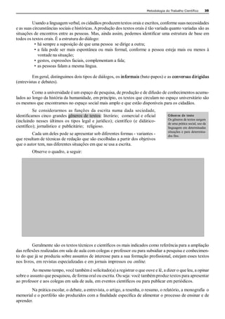 Metodologia do Trabalho Científico         35 



          Usando a linguagem verbal, os cidadãos produzem textos orais e escritos, conforme suas necessidades 
e as suas circunstâncias sociais e históricas. A produção dos textos orais é tão variada quanto variadas são as 
situações de encontros entre as pessoas. Mas, ainda assim, podemos identificar uma estrutura de base em 
todos os textos orais. É a estrutura do diálogo: 
           • há sempre a suposição de que uma pessoa  se dirige a outra; 
           • a  fala  pode  ser  mais  espontânea  ou  mais  formal,  conforme  a  pessoa  esteja  mais  ou  menos  à 
             vontade na situação; 
           • gestos, expressões faciais, complementam a fala; 
           • as pessoas falam a mesma língua. 

         Em geral, distinguimos dois tipos de diálogos, os informais (bate­papos) e as conversas dirigidas 
(entrevistas e debates). 

         Como a universidade é um espaço de pesquisa, de produção e de difusão de conhecimentos acumu­ 
lados ao longo da história da humanidade, em princípio, os textos que circulam no espaço universitário são 
os mesmos que encontramos no espaço social mais amplo e que estão disponíveis para os cidadãos. 
          Se  considerarmos  as  funções  da  escrita  numa  dada  sociedade, 
identificamos cinco  grandes gêneros de textos:  literário;  comercial  e oficial              Gêner os  de  texto 
                                                                                               Os gêneros de textos surgem 
(incluindo  nesses  últimos  os  tipos  legal  e  jurídico);  científico  (e  didático­ 
                                                                                               de uma prática social, uso da 
científico);  jornalístico  e  publicitário;    religioso.                                     linguagem em  determinadas 
                                                                                               situações  e  para  determina­ 
         Cada um deles pode se apresentar sob diferentes formas ­ variantes ­                  dos fins. 
que resultam de técnicas de redação que são escolhidas a partir dos objetivos 
que o autor tem, nas diferentes situações em que se usa a escrita. 
          Observe o quadro, a seguir: 




         Geralmente são os textos técnicos e científicos os mais indicados como referência para a ampliação 
das reflexões realizadas em sala de aula com colegas e professor ou para subsidiar a pesquisa e conhecimen­ 
to do que já se produziu sobre assuntos de interesse para a sua formação profissional, estejam esses textos 
nos livros, em revistas especializadas e em jornais impressos ou online. 
         Ao mesmo tempo, você também é solicitado(a) a registrar o que ouve e lê, a dizer o que leu, a opinar 
sobre o assunto que pesquisou, de forma oral ou escrita. Ou seja: você também produz textos para apresentar 
ao professor e aos colegas em sala de aula, em eventos científicos ou para publicar em periódicos. 
        Na prática escolar, o debate, a entrevista, o artigo, a resenha, o resumo, o relatório, a monografia  o 
memorial e o portfólio são produzidos com a finalidade específica de alimentar o processo de ensinar e de 
aprender.
 