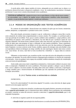 36    UNIUBE ­ Educação a Distância 



         A escola adota, então, alguns modelos de textos, adequando­oes aos estudos que os alunos e os 
professores desenvolvem para a progressiva ampliação e troca  de conhecimentos necessárias à formação 
profissional. A esses textos estamos denominando textos acadêmicos.

     TEXTOS ACADÊMICOS: conjunto de textos com os quais lidamos, no dia­a­dia de nossos estudos 
     na  universidade,  com  o  objetivo  de  ampliar  nossos  conhecimentos  científicos  sobre  determinado 
     assunto, ou que produzimos para registrar o estudo que realizamos. 


       2.1.4    M ODOS  DE  ORGAN I ZAÇÃO  DOS  TEXTOS  ACADÊM I COS 

          No contexto da universidade  desenvolvemos um conjunto de ações que nos levam a memorizar, 
analisar, interpretar, a compreender e a produzir textos orais  e escritos. 

          Para cada situação, procuramos recuperar o que já  conhecemos e adequar a nossa fala e escrita, 
com o propósito de realizar mais competentemente os nossos estudos. Por exemplo, se o professor pede a 
você que participe de um debate. Você, que já  assistiu a debates entre candidatos a  cargos políticos, entre 
especialistas em esportes, entre cientistas e educadores, faz uma idéia do que o professor espera de você 
enquanto debatedor. Da mesma forma, podemos pensar sobre uma entrevista, que pode ser instrumento de 
coleta  de  dados  para  uma  pesquisa  ou  para  a  realização  de  uma  matéria  jornalística. Temos  experiência, 
conhecimento dos componentes de um debate ou de uma entrevista, pois são duas práticas de linguagem 
muito freqüentes  no nosso contexto social. Somos, também, capazes de contrapor uma carta familiar a uma 
correspondência oficial; de distinguir um artigo científico de uma reportagem. Quanto mais temos contato 
com  essas formas  de textos, mais fácil se torna reconhecê­las e identificar  o  espaço delas no contexto 
social. 
          Afirmamos, no item anterior, que, na prática escolar, esses tipos de textos são adequados ao exercício 
do ensinar e do aprender. Na escola, além de usarmos a linguagem para estabelecer os vínculos de cooperação 
e de interação,  como em qualquer outro espaço da sociedade, também simulamos situações de comunicação 
como um recurso de aprendizagem. 
          Assim sendo, para nossa maior competência comunicativa, é interessante conhecer um pouco mais 
sobre a composição e finalidade dos textos acadêmicos. Precisamos aprender a adequar o que já sabemos 
fazer  com os  objetivos  de nossos estudos. Ou ainda, saber como usar o debate, a entrevista, a reportagem, 
o  artigo  científico  para  o  desenvolvimento  de  habilidades  que  são  esperadas  dos  profissionais  que  têm 
formação universitária. 

                        2.1.4.1 Textos orais: a entrevista e o debate 

         ENTREVISTA 

         Você  já foi  entrevistado(a)?  Já  entrevistou alguém?  Já  assistiu a  uma  entrevista  de algum  grupo 
musical ou de uma equipe esportiva? 

          Certamente, em todas essas situações, reconhecemos dois papéis distintos, presentes em toda entre­ 
vista: o papel do entrevistador, que é o responsável por abrir o diálogo, fazer as perguntas, dar continuidade 
ao assunto, controlar os rumos da conversa e encerrar a entrevista; e o papel do entrevistado, que é o de 
responder às perguntas. 

         A  entrevista se organiza a partir de um esquema padrão: 

            ­ situação inicial: apresentação dos interlocutores e as razões da entrevista (INTRODUÇÃO); 
 