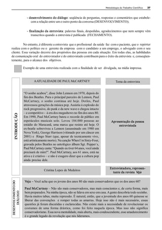 Metodologia do Trabalho Científico   37 



                         ­ desenvolvimento do diálogo: seqüência de perguntas, respostas e comentários que estabele­ 
                            cem a relação entre um e outro ponto da conversa (DESENVOLVIMENTO); 

                         ­ finalização da entrevista: palavras finais, despedidas, agradecimentos que nem sempre vêm 
                             transcritos quando a entrevista é publicada  (FECHAMENTO). 

          No entanto, é diferente a entrevista  que o profissional  da saúde  faz  com o paciente, que o  repórter 
realiza com o político ou o  gerente da empresa  com o candidato a um emprego, o advogado com o seu 
cliente. Essa variação decorre dos propósitos das pessoas em cada situação. Em todas elas, as habilidades 
de comunicação oral  do entrevistador e do entrevistado contribuem para o êxito da entrevista  e, conseqüen­ 
temente, para o alcance dos  objetivos. 

                       Exemplo de uma entrevista realizada com a finalidade de ser  divulgada, na mídia impressa. 



                               AATUALIDADE DE PAUL McCARTNEY                                         Tema da entrevista 


                       “O sonho acabou”, disse John Lennon em 1970, depois do 
                       fim dos Beatles. Para o principal parceiro de Lennon, Paul 
                       McCartney,  o  sonho  continua  até  hoje.  Dotles,  Paul 
                       atravessou gerações da música pop. Assistiu à explosão do 
                       rock progressivo, do punk e da new wave e chegou intacto 
                       – e competitivo ­  à era dos megashows no fim dos anos 80. 
                       Em 1990, Paul McCartney bateu o recorde de público em 
                       espetáculos  musicais  solo.  Levou  184.000  pessoas  ao                 Apresentação da pessoa 
                       estádio do  Maracanã, uma marca  que resiste até  hoje. O                      entrevistada 
                       ex­beatle sobreviveu a Lennon (assassinado em 1980 em 
                       Nova York), George Harrison (vitimado por um câncer em 
                       2001)  e   Ringo Starr  (que, apesar  de tecnicamente  vivo, 
                       está artisticamente morto). Na canção When I´m Sixty­Four, 
                       gravada pelos Beatles no antológico álbum Sgt. Pepper´s, 
                       Paul McCartney canta: “Quando eu tiver 64 anos, você ainda 
                       precisará de mim?”. Paul McCartney, aos 61 anos, está na 
                       ativa e é criativo – e não é exagero dizer que a cultura pop 
                       ainda  precisa  dele. 

                                                                                                Entrevistadora, represen­ 
                                        Cristina Lopes de Medeiros 
                                                                                                  tante da revista  Veja  
 DESENVOLVIMENTO DO 




                        Veja – Você acha que os jovens dos anos 80 são mais conservadores que os dos anos 60? 

                        Paul McCartney – Não são mais conservadores, mas mais conscientes e, de certa forma, mais 
      DIÁLOGO




                        bem preparados. Na minha época, não se falava em sexo em casa. A gente descobria todo sozinho. 
                        Havia muitos tabus, muita repressão. É natural, então, que a juventude dos anos 60 quisesse se 
                        liberar  das  convenções    e  romper  todas  as  amarras.  Hoje  isso  não  é  mais  necessário,  essas 
                        questões já foram discutidas e esclarecidas. Não existe mais a necessidade de revolucionar os 
                        costumes  de  uma  forma  drástica,  como  foi  feito  naquela  época.  Mas  isso  não  significa 
                        conservadorismo. Essa nova mentalidade, mais aberta, mais condescendente, esse amadurecimento 
                        é o grande legado da revolução que nós lideramos. 
 