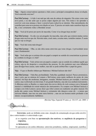 38                                          UNIUBE ­ Educação a Distância 




                                                Veja – Alguns conservadores apontam a Aids como a principal conseqüência dessa revolução. 
                                                Você concorda com isso? 

                                                Paul McCartney – A Aids é um mal que não saiu da cabeça de ninguém. Ela existe como uma 
                                                nova  peste,  e  eu  não  acho  que  se  possa  culpar  alguém  por  isso.  Nós  temos  é  de  aprender  a 
                                                conviver com essa ameaça e fazer o possível para reduzi­la ao máximo. Mas naturalmente ela 
                                                contribui para uma nova postura em relação ao sexo. É preciso ser muito mais cauteloso hoje em 
                                                dia, e isso certamente reduz a liberdade sexual. 
 DESENVOLVIMENTO DO DIÁLOGO (Contiuação) 




                                                Veja – Você já foi preso por porte de maconha. Como vê as drogas hoje em dia? 

                                                Paul McCartney – Eu não sou um pregador da maconha, mas acho que existem muitas outras 
                                                drogas mais nocivas que ela. Heroína mata, crack mata, cocaína mata, remédios matam. É assim 
                                                que eu vejo as drogas. 

                                                Veja – Você não toma mais drogas? 

                                                Paul McCartney – Olhe, eu não diria numa entrevista que tomo drogas. A privacidade nesse 
                                                caso é fundamental. 

                                                Veja – Você acha que os artistas têm um papel a cumprir no sentido de conscientizar as pessoas 
                                                no combate às drogas e à Aids? 

                                                Paul McCartney – Todo artista tem um papel a cumprir, seja no sentido de combater aquilo que 
                                                critica,  seja  no  de  despertar  a  consciência  das  pessoas.  Se  eles  puderem  usar  essa  influência 
                                                para divulgar boas causas, tanto melhor, mas não se pode atribuir­lhes o papel de gurus. 

                                                Veja – O que os Beatles tinham que Madonna e Michael Jackson não têm? 

                                                Paul McCartney – Falta­lhes profundidade. Falta­lhes qualidade musical. Parece pretensioso, 
                                                mas é certo  que as músicas de Lennon e  McCartney eram muito melhores do  ponto de vista 
                                                musical. Até hoje são modernas, intrigantes, ousadas. Michael Jackson, por exemplo, é um bom 
                                                cantor, mas é sobretudo um showman. É um grande bailarino, mas não toca nenhum instrumento. 
                                                A diferença entre os Beatles e a maior parte dos novos ídolos do rock começa com a formação 
                                                musical e a habilidade de extrair músicas dos instrumentos. Eu compus com Michael Jackson e 
                                                compus com John Lennon e posso dizer que John Lennon era realmente um gênio musical. Ele 
                                                podia  não  cantar  como Michael  Jackson  e  certamente  não  dançava  como  ele –  a  menos  que 
                                                estivesse bêbado, mas isso era uma outra história ­, mas era um homem muito profundo e um 
                                                músico excepcionalmente habilidoso. 

                                                                                           (Revista Veja, Especial 35 anos. p. 116­117, set. 2003. ) 




                                                Entrevista: pode ser definida como uma  situação de comunicação em que estão envolvi­ 
                                       dos o entrevistador e o entrevistado e que: 
                                                  a)  se  organiza  com  base  na  apresentação  dos  motivos,  na  seqüência  de  perguntas  e 
                                                      respostas, 
                                                  no fechamento; 
                                                  b) apresenta­se em estilos diferentes: entrevista jornalística, médica, empresarial, científica;
 
