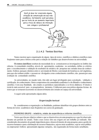 40    UNIUBE ­ Educação a Distância




                       Você já deve ter vivenciado alguma
                      situação de comunicação em sua vida
                     acadêmica. Certamente você percebeu
                    que se trata de um momento importante
                      para a troca de idéias e de interação
                           com colegas e professores!




                                       2.1.4.2  Textos Escritos 

         Vamos mostrar aqui a organização de alguns  tipos de textos  científicos e didático­científicos mais 
freqüentes tanto para a leitura como para a redação de trabalhos que desenvolvemos na universidade. 

          Os textos científicos resultam da necessidade de se  comunicarem as investigações no âmbito das 
ciências. A comunidade científica, através de  agremiações, academias  ou sociedades, define os critérios 
para  o reconhecimento e validação de resultados de estudos e de  pesquisas nas variadas áreas do conheci­ 
mento. Embora  pareçam  distintos entre si  um tratado de Direito e um tratado de Genética ou  de Lingüística, 
para que eles tenham crédito  e possam ser  divulgados como conhecimento científico, eles  passam por uma 
avaliação da  comunidade científica. 

          As universidades, no mundo todo, têm sido um lugar privilegiado para a produção,  validação e 
certificação  do conhecimento. Outro compromisso da comunidade acadêmica é o de difundir o conhecimento 
científico. Com essa finalidade,  são criados os periódicos especializados e os livros didáticos. O intuito é 
torná­lo mais acessível  para  os pesquisadores  iniciantes. Colaboram para essa prática algumas formas  de 
textos que se tornaram recorrentes no desenvolvimento dos estudos no espaço da universidade. 

         A seguir serão apresentados alguns deles. 


                                          Organização textual 

        Se  considerarmos a organização e as finalidades, podemos identificar três grupos distintos entre as 
formas de textos  acadêmicos mais freqüentes nos cursos de graduação. 

         P RI M EI RO GRUP O ­ relatório, relato de experiência e informe científico 

         Textos que têm por objetivo relatar o que se desenvolveu em uma pesquisa ou o que foi observado 
durante  um  período  de  estudo.  Todos  esses  textos  têm  sua  origem  em  um  trabalho  já  realizado.  São 
considerados documentos de grande importância para o desenvolvimento de uma pesquisa, para a gestão de 
recursos humanos e para a destinação de recursos financeiros, seja no meio acadêmico, seja no setor público 
ou empresarial. Embora  apresentando algumas variações,  são organizados de forma muito semelhante.
 