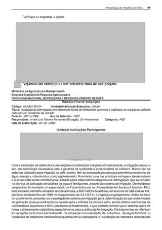 Metodologia do Trabalho Científico   41 



         Verifique os esquemas, a seguir.




         Vejamos um exemplo de um relatór io final de sub­projeto. 
Ministério da Agricultura e Abastecimento 
Empresa Brasileira de Pesquisa Agropecuária 
PROGRAMA NACIONAL DE PESQUISA E DESENVOLVIMENTO DE CAFÉ 
                                       Relatório Final de  Subprojeto 
Código: 19.2000.304.04             Unidade/Instituição Executora: Uniube 
Título:  Avaliação da fertirrigação com diferentes fontes de fertilizantes químicos e orgânicos na nutrição do cafeeiro 
cultivado em condições de cerrado 
Período: 2001 a 2004              Ano de Relatório: 2002 
Responsável: André Luís Teixeira Fernandes Situação: Em Andamento                Categoria:  P&D 
Data de Elaboração:  20 / 02  /2002 

                                      Unidade/ Instituições Participantes 




                                                   Resumo Final 
Com a ampliação da cafeicultura para regiões consideradas marginais climaticamente, a irrigação passou a 
ser uma tecnologia necessária para a garantia da qualidade e produtividade do cafeeiro. Muitos são os 
sistemas utilizados para irrigação de café, porém, têm­se destacado aqueles que permitem a economia de 
água, energia e mão­de­obra, como o gotejamento. No entanto, uma das principais vantagens desse sistema 
e que não está sendo corretamente utilizada pelos cafeicultores irrigantes é a fertirrigação, que se constitui 
na técnica da aplicação simultânea de água e fertilizantes, através do sistema de irrigação. Dentro dessa 
perspectiva, foi instalado um experimento na Fazenda Escola da Universidade de Uberaba (Uberaba ­ MG), 
em Latossolo Vermelho amarelo textura arenosa, a 850 metros de altitude, em lavoura de café Catuaí 144, 
plantado em dezembro de 1998 no espaçamento de 4,0 x 0,5 m, e irrigada por gotejamento. Antes do início 
do experimento, procedeu­se a avaliação do sistema de irrigação, para determinação de sua uniformidade 
de aplicação. Esse procedimento se repetiu após a colheita da primeira safra, sendo obtidos coeficientes de 
uniformidade superiores a 90% para todos os tratamentos, o que permite concluir que o sistema opera de 
forma extremamente satisfatória, especialmente para a prática da fertirrigação. Os tratamentos se referiram 
às variações na forma e parcelamento  da adubação recomendada  de  cobertura,  da seguinte forma: a) 
Adubação de cobertura convencional química em 04 aplicações; b) Adubação de cobertura com adubos 
 