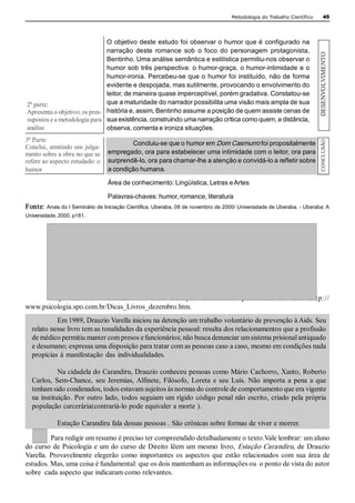 Metodologia do Trabalho Científico         45 




                                O objetivo deste estudo foi observar o humor que é configurado na 
                                narração  deste  romance  sob  o  foco  do  personagem  protagonista, 




                                                                                                                         DESENVOLVIMENTO 
                                Bentinho. Uma análise semântica e estilística permitiu­nos observar o 
                                humor sob três perspectiva: o humor­graça, o humor­intimidade e o 
                                humor­ironia. Percebeu­se que o humor foi instituído, não de forma 
                                evidente e despojada, mas sutilmente, provocando o envolvimento do 
                                leitor, de maneira quase imperceptível, porém gradativa. Constatou­se 
2ª parte:                       que a maturidade do narrador possibilita uma visão mais ampla de sua 
Apresenta o objetivo; os pres­  história e, assim, Bentinho assume a posição de quem assiste cenas de 
supostos e a metodologia para  sua existência, construindo uma narração crítica como quem, a distância, 
análise                         observa, comenta e ironiza situações. 
3ª Parte 




                                                                                                                          CONCLUSÃO 
                                       Concluiu­se que o humor em Dom Casmurro foi propositalmente 
Conclui,  emitindo um  julga­ 
mento sobre a obra no que se  empregado, ora para estabelecer uma intimidade com o leitor, ora para 
refere ao aspecto estudado: o  surprendê­lo, ora para chamar­lhe a atenção e convidá­lo a refletir sobre 
humor                          a condição humana. 

                                 Área de conhecimento: Lingüística, Letras e Artes 

                                 Palavras­chaves: humor, romance, literatura 
Fonte:  Anais do I Seminário de Iniciação Científica, Uberaba, 08 de novembro de 2000/ Universidade de Uberaba. ­ Uberaba: A 
Universidade, 2000. p181. 




       Veja  um  breve  resumo  do  livro  Esta çã o  Ca r a ndir u  publicado  no   sit e  http:// 
www.psicologia.spo.com.br/Dicas_Livros_dezembro.htm. 
           Em 1989, Drauzio Varella iniciou na detenção um trabalho voluntário de prevenção à Aids. Seu 
  relato nesse livro tem as tonalidades da experiência pessoal: resulta dos relacionamentos que a profissão 
  de médico permitiu manter com presos e funcionários; não busca denunciar um sistema prisional antiquado 
  e desumano; expressa uma disposição para tratar com as pessoas caso a caso, mesmo em condições nada 
  propícias  à  manifestação  das  individualidades. 

            Na cidadela do Carandiru, Drauzio conheceu pessoas como Mário Cachorro, Xanto, Roberto 
  Carlos,  Sem­Chance,  seu  Jeremias, Alfinete,  Filósofo,  Loreta  e  seu  Luís.  Não  importa  a  pena  a  que 
  tenham sido condenados, todos estavam sujeitos às normas do controle de comportamento que era vigente 
  na instituição. Por outro lado, todos seguiam um rígido código penal não escrito, criado pela própria 
  população carcerária(contrariá­lo pode equivaler a morte ). 

             Estação Carandiru fala dessas pessoas . São crônicas sobre formas de viver e morrer. 

          Para redigir um resumo é preciso ter compreendido detalhadamente o texto.Vale lembrar: um aluno 
do curso de  Psicologia e um do curso  de Direito lêem um  mesmo livro, Estação Carandiru, de  Drauzio 
Varella.  Provavelmente  elegerão  como  importantes  os  aspectos  que  estão  relacionados  com  sua  área  de 
estudos. Mas, uma coisa é fundamental: que os dois mantenham as informações ou  o ponto de vista do autor 
sobre  cada aspecto que indicaram como relevantes.
 