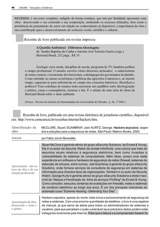 46      UNIUBE ­ Educação a Distância 




     RESENHA: é um texto completo, redigido de forma contínua, que tem por finalidade apresentar uma 
     obra:  descrevendo o seu conteúdo e sua composição, analisando os recursos utilizados, bem como a 
     pertinência do pensamento do autor em relação ao conhecimento já disponível, a importância da obra e 
     sua contribuição para o desenvolvimento do contexto social, científico e cultural . 

            Resenha de livro publicada em revista impressa 

                       A Questão Ambiental ­ Diferentes Abordagens 
                       de  Sandra Baptista da Cunha e Antonio José Teixeira Guerra (orgs.) 
                       Bertrand Brasil, 252 págs., R$ 35 


                      Ecologia virou moda, disciplina de escola, programa de TV, bandeira política 
             e campo profissional. O assunto envolve vários discursos arriscados:  o reducionismo 
             do senso comum, o tecnicismo dos burocratas, a demagogia dos governantes de plantão. 
             Como entender as causas econômicas e políticas das agressões à natureza e, ao mesmo 
             tempo, capacitar­se para enfrentá­las no campo dos conceitos históricos, filosóficos e 
             políticos? Esta coletânea de ensaios tenta encontrar um equilíbrio entre ideologização 
             e prática, causa e conseqüência, técnicas e leis. É o sétimo de uma série de obras da 
             Bertrand Brasil sobre o meio ambiente. 

             (Fluxos ­ Revista do Instituto de Humanidades da Universidade de Uberaba . p. 46, 1º/2003.) 



         Resenha de livro, publicada em uma revista eletrônica de jornalismo científico, disponível 
em:  http://www.comciencia.br/resenhas/internet/hackers.htm. 

Iden t ificação  da        MCCLURE, Stuart; SCAMBRAY, Joel; KURTZ, George. Hackers expostos: segre­ 
obra                       dos e soluções para a segurança de redes. São Paulo: Makron Books, 2000. 

Autor ia                    por Fábio Júnior Beneditto 

                            Stuart McClure é gerente­sênior do grupo eSecurity Solutions, da Ernest & Young. 
                            Ele é co­autor da Security Watch da revista InfoWorld, uma coluna que trata de 
                            assuntos  atuais  relativos  à  segurança  eletrônica,  bem  como  invasões  e 
                            vulnerabilidade  de  sistemas  de  computadores. Além  disso,  possui  uma  vasta 
                            experiência em software e hardware de segurança de redes (firewall, sistemas de 
                            detecção de intrusos, entre outros). Joel Scambray é gerente do grupo eSecurity 
Apresentação   dos au­ 
tores da obra e de sua      Solutions, onde fornece serviços de consultoria de segurança em sistemas de 
atuação profissional        informação para diversos tipos de organizações. Também é co­autor da Security 
                            Watch. George Kurtz é gerente­sênior do grupo eSecurity Solutions e diretor naci­ 
                            onal de "Ataque e Penetração da  linha de serviços Profiling" da Ernest & Young. 
                            Como consultor, executou centenas de avaliações em firewalls, redes e sistemas 
                            de comércio eletrônico ao longo dos anos. É um dos principais instrutores do 
                            aclamado curso "Extreme Hacking ­ Defending Your Site". 

                            Hackers expostos, apesar do nome, trata única e exclusivamente de segurança de 
Apresentação da obra,       redes e sistemas. Com uma enorme quantidade de detalhes, o livro é uma espécie 
destacando  o  tema  e      de manual, já que serve de alerta para todos os administradores de sistemas e 
o gênero.                   usuários, para que percebam o quão vulnerável seus preciosos dados podem estar, 
                            trafegando livremente pela Internet. Para que a leitura e a compreensão fossem fa­ 
 