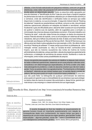 Metodologia do Trabalho Científico         47 

                            cilitadas, o livro foi todo estruturado em pequenos módulos, como em um guia de 
                            referências, onde o leitor não precisa ler tudo para encontrar a resposta para a sua 
Organização da obra. 
                            dúvida sobre um determinado assunto. Todos os assuntos estão agrupados por 
                            área de interesse: a "Identificação do Alvo" trata de como fazer o footprint (espécie 
                            de planta­baixa da rede de computadores utilizados por um determinado domínio) e 
                            a  varredura,  onde  são  identificados  e  verificados  todos  os  serviços  que  estão 
                            disponíveis no sistema, e a sua enumeração. O segundo módulo trata de "Hacking 
                            de sistemas", trazendo as características e as falhas, comuns ou não, dos principais 
                            sistemas operacionais utilizados em estações de trabalho e servidores, sempre 
                            focalizando o grau de dificuldade para o atacante obter sucesso em sua empreitada 
                            de quebrar o sistema (uso de exploits), além de sugestões para a correção ou 
                            minimização das chances dessas empreitadas ocorrerem. O terceiro trabalha com 
                            "Hacking de rede", onde são vistas formas de proteger os dados da empresa do 
                            acesso indevido através de exploits, como os encontrados em sistemas de firewall, 
                            roteadores, dial­up's e falhas nos protocolos de rede. É dada uma maior ênfase para 
                            a prevenção aos Ataques de Recusa de Serviço (DoS ­ Denial Of Service) que nos 
Resumo  comentado           últimos anos tem tirado muitos websites do ar (por exemplo o UOL). No último módulo 
sobre  o  assunto  de       se enfoca "Hacking de software". É nesse campo que entram os softwares de   admi­ 
cada módulo do livro        nistração  remota  (autorizada  ou  não), os "cavalos de tróia", conhecidos como 
                            trojans,  que  são  os  maiores  causadores  das  noites  de  insônia  de  muitos 
                            administradores de sistemas, porque permitem, através de programas aparentemente 
                            inofensivos, a instalação de servidores de acesso remoto, facilitando o roubo de 
                            informações, entre muitas outras possibilidades de prejuízo. 

                            Houve uma grande preocupação dos autores em detalhar os ataques mais comuns 
                            às redes e sistemas operacionais, baseando­se em suas próprias vivências como 
                            consultores e em sites/newsgroups especializados, de forma a exibir uma visão 
Análise e avaliação da      mais abrangente do problema: a visão do atacante (cracker) que não tem nada a 
obra                        perder. Como os autores citam nos agradecimentos, "Conhecimento e informação 
                            os libertará", referindo­se aos nobres hackers que, no sentido literal e correto da 
                            palavra, têm­se preocupado em expôr e solucionar esses problemas. É uma obra 
                            que  não  pode  faltar  na  bibliografia  de  qualquer  administrador  de  sistemas 
                            preocupado em garantir a paz e a tranqüilidade de sua empresa e que quer proteger 
                            os dados vitais da mesma do acesso não­autorizado e, dessa forma, garantir por 
Indicação da leitura. 
                            mais tempo o seu emprego e o desenvolvimento de sua organização. 



          Resenha de filme, disponível em: http://www.comciencia.br/resenhas/framerese.htm. 

Título da obr a                                              Gattaca  

                                       Gattaca ­ A experiência Genética 
                                       (Gattaca).  EUA,  1997.  Dir. Andrew  Niccol.  Com  Ethan  Hawke,  Uma 
Dados  de  identifica­ 
ção                          Thurman, Jude Law, Loren Dean, Alan Arkin, Gore Vidal e Ernest Borgnine. 

Contextualização situa 
                                                                                                                          1ª Parte: INTRODUÇÃO 




                                   A recente divulgação do final dos trabalhos de sequenciamento do 
o  momento  sócio­ 
cultural em que a obra     genoma  humano  trouxe  um  importante  questionamento  com  relação  às 
é  produzida,  articula    consequências  deste  novo  conhecimento. Ao  mesmo  tempo  que  gera  a 
o motivo de sua reali­     esperança de cura de muitas doenças de origem genética, gera também muitas 
zação  a  esse  contex­    especulações ­  algumas gratuitas, outras não  ­ sobre a possibilidade de um 
to.                        uso indesejável do conhecimento genético. Dentro desta última perspectiva,
 
